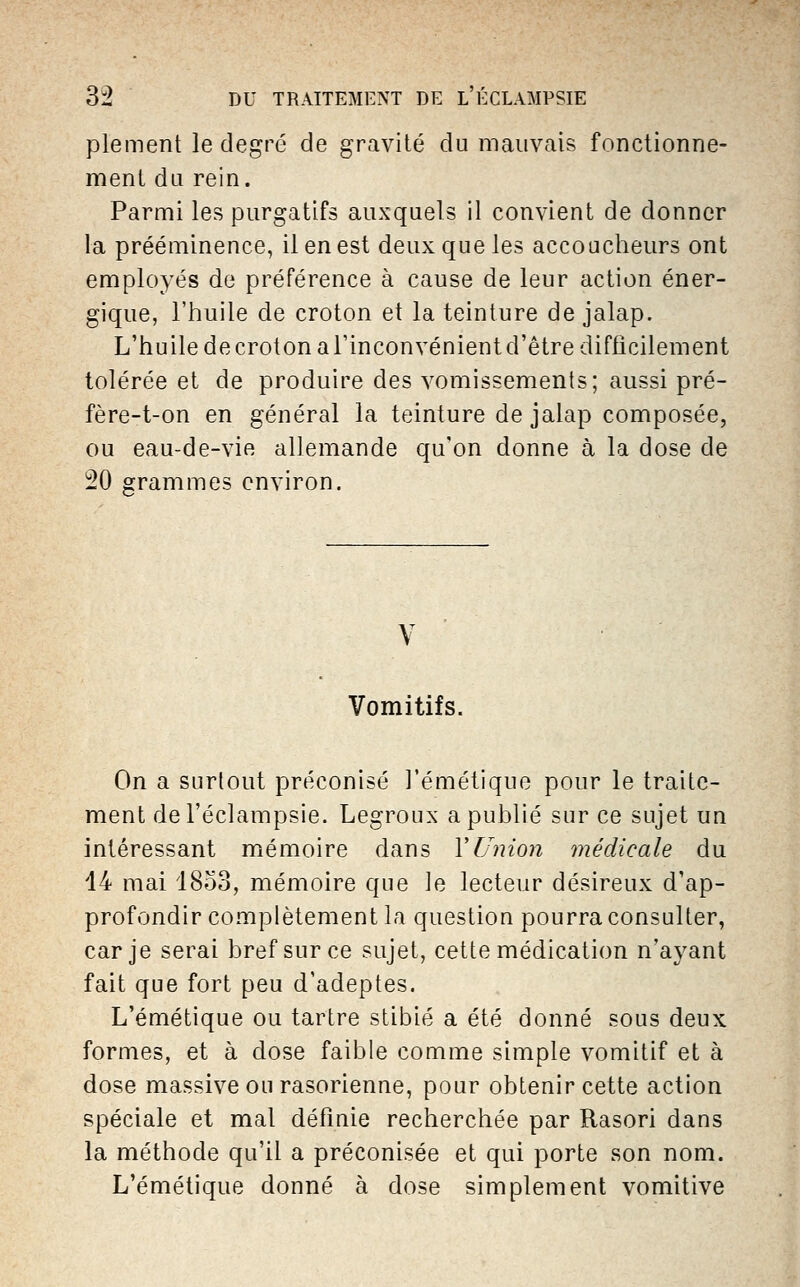 plement le degré de gravité du mauvais fonctionne- ment du rein. Parmi les purgatifs auxquels il convient de donner la prééminence, il en est deux que les accoucheurs ont employés de préférence à cause de leur action éner- gique, l'huile de croton et la teinture de jalap. L'huile decroton a l'inconvénient d'être difficilement tolérée et de produire des vomissements; aussi pré- fère-t-on en général la teinture de jalap composée, ou eau-de-vift allemande qu'on donne à la dose de 20 grammes environ. V Vomitifs. On a surtout préconisé J'émétique pour le traite- ment del'éclampsie. Legroux a publié sur ce sujet un intéressant mémoire dans VUnion médicale du 14 mai 1853, mémoire que le lecteur désireux d'ap- profondir complètement la question pourra consulter, car je serai bref sur ce sujet, cette médication n'ayant fait que fort peu d'adeptes. L'émétique ou tartre stibié a été donné sous deux formes, et à dose faible comme simple vomitif et à dose massive ou rasorienne, pour obtenir cette action spéciale et mal définie recherchée par Rasori dans la méthode qu'il a préconisée et qui porte son nom. L'émétique donné à dose simplement vomitive