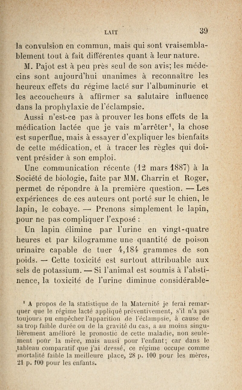 la convulsion en commun, mais qui sont vraisembla- blement tout à fait différentes quant à leur nature. M. Pajot est à peu près seul de son avis; les méde- cins sont aujourd'tiui unanimes à reconnaître les heureux effets du régime lacté sur l'albuminurie et les accoucheurs à affirmer sa salutaire influence dans la prophylaxie de l'éclampsie. Aussi n'est-ce pas à prouver les bons effets de la médication lactée que je vais m'arrêtera la chose est superflue, mais à essayer d'expliquer les bienfaits de cette médication, et à tracer les règles qui doi- vent présider à son emploi. Une communication récente (12 mars 1887) à la Société de biologie, faite par MM. Gharrin et Roger, permet de répondre à la première question. — Les expériences de ces auteurs ont porté sur le chien, le lapin, le cobaye. — Prenons simplement le lapin, pour ne pas compliquer l'exposé : Un lapin élimine par l'urine en vingt-quatre heures et par kilogramme une quantité de poison urinaire capable de tuer 4,184 grammes de son poids. — Cette toxicité est surtout attribuable aux sels de potassium. — Si l'animal, est soumis à l'absti- nence, la toxicité de l'urine diminue considérable- * A propos de la statistique de la Maternité je ferai remar- quer que le régime lacté appliqué préventivement, s'il n'a pas toujours pu empêcher l'apparition de l'éclampsie, k cause de sa trop faible durée ou de la gravité du cas, a au moins singu- lièrement amélioré le pronostic de cette maladie, non seule- ment pour la mère, mais aussi pour l'enfant ; car dans le ^tableau comparatif que j'ai dressé, ce régime occupe comme mortalité faible la meilleure place, 28 p. 100 pour les mères, 21 p. fOO pour les enfants.