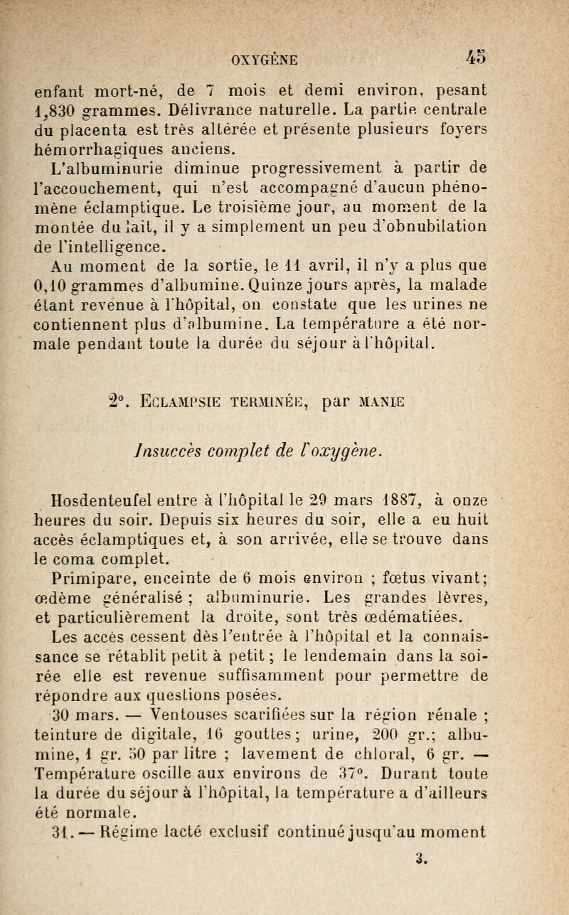 enfant mort-né, de 7 mois et demi environ, pesant 1,830 grammes. Délivrance naturelle. La partie centrale du placenta est très altérée et présente plusieurs foyers hémorrhagiques anciens. L'albuminurie diminue progressivement à partir de Taccouchement, qui n'est accompagné d'aucun phéno- mène éclamptique. Le troisième jour, au moment de la montée du lait, il y a simplement un peu d'obnubilation de l'intelligence. Au moment de la sortie, le 11 avril, il n'y a plus que 0,10 grammes d'albumine. Quinze jours après, la malade étant revenue à l'hôpital, on constate que les urines ne contiennent plus d'nlbumine. La température a été nor- male pendant toute la durée du séjour à l'hôpital. â''. ECLAMPSIE TERMINÉE, par MANIE Insuccès complet de loxygène. Hosdenteufel entre à l'hôpital le 29 mars 1887, à onze heures du soir. Depuis six heures du soir, elle a eu huit accès éclamptiques et, à son arrivée, elle se trouve dans le coma complet. Primipare, enceinte de 6 mois environ ; fœtus vivant; œdème généralisé ; albuminurie. Les grandes lèvres, et particulièrement la droite, sont très œdématiées. Les accès cessent dès rentrée à l'hôpital et la connais- sance se rétablit petit à petit ; le lendemain dans la soi- rée elle est revenue suffisamment pour permettre de répondre aux questions posées. 30 mars. — Ventouses scarifiées sur la région rénale ; teinture de digitale, 16 gouttes; urine, 200 gr.; albu- mine, 1 gr. aO par litre ; lavement de chloral, 6 gr. — Température oscille aux environs de 37^. Durant toute la durée du séjour à l'hôpital, la température a d'ailleurs été normale. 31. — Régime lacté exclusif continué jusqu'au moment 3.