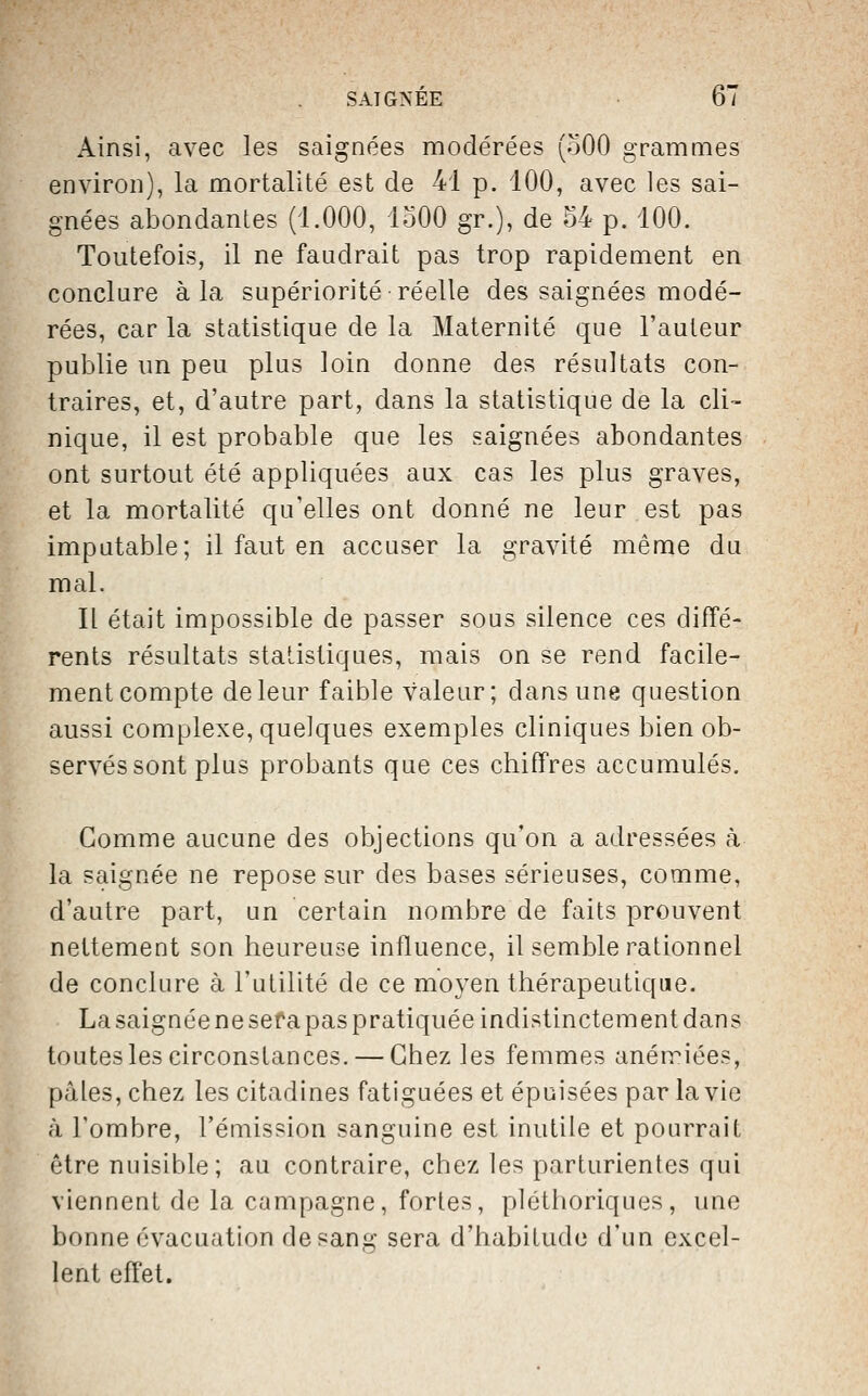 Ainsi, avec les Scaignées modérées (oOO grammes environ), la mortalité est de 41 p. 100, avec les sai- gnées abondantes (1.000, loOO gr.), de 54 p. 100. Toutefois, il ne faudrait pas trop rapidement en conclure à la supériorité réelle des saignées modé- rées, car la statistique de la Maternité que l'auteur publie un peu plus loin donne des résultats con- traires, et, d'autre part, dans la statistique de la cli- nique, il est probable que les saignées abondantes ont surtout été appliquées aux cas les plus graves, et la mortalité qu'elles ont donné ne leur est pas imputable; il faut en accuser la gravité même du mal. It était impossible de passer sous silence ces diffé- rents résultats statistiques, mais on se rend facile- ment compte de leur faible valeur; dans une question aussi complexe, quelques exemples cliniques bien ob- servés sont plus probants que ces chiffres accumulés. Gomme aucune des objections qu'on a adressées à la saignée ne repose sur des bases sérieuses, comme, d'autre part, un certain nombre de faits prouvent nettement son heureuse influence, il semble rationnel de conclure à l'utilité de ce moyen thérapeutique. La saignée ne sera pas pratiquée indistinctement dans toutes les circonstances. — Chez les femmes anémiées, pâles, chez les citadines fatiguées et épuisées par la vie à l'ombre, l'émission sanguine est inutile et pourrait être nuisible; au contraire, chez les parturientes qui viennent de la campagne, fortes, pléthoriques, une bonne évacuation de sang sera d'habitude d'un excel- lent effet.