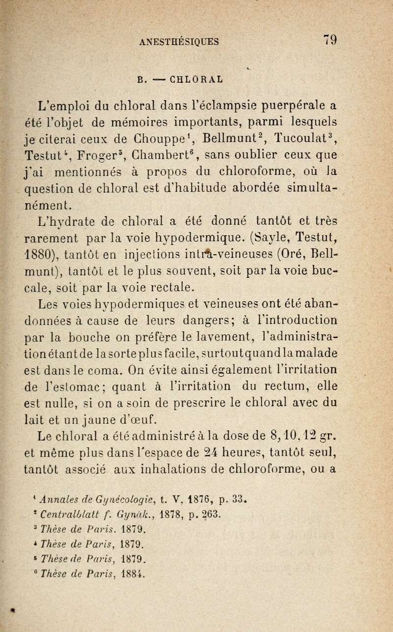 B. — CHLORAL L'emploi du chloral dans l'éclampsie puerpérale a été l'objet de mémoires importants, parmi lesquels je citerai ceux de Ghouppe^ Bellmunt^, Tucoulat% Testut^, Froger% Ghambert^ sans oublier ceux que j'ai mentionnés à propos du chloroforme, où Ja question de chloral est d'habitude abordée simulta- nément. L'hydrate de chloral a été donné tantôt et très rarement par la voie hypodermique. (Sayle, Testut, 1880), tantôt en injections intr^-veineuses (Oré, Bell- munt), tantôt et le plus souvent, soit par la voie buc- cale, soit par la voie rectale. Les voies hypodermiques et veineuses ont été aban- données à cause de leurs dangers; à l'introduction par la bouche on préfère le lavement, l'administra- tion étantdelasorteplusfacile,surtoutquandlamalade est dans le coma. On évite ainsi également l'irritation de l'eslomac; quant à l'irritation du rectum, elle est nulle, si on a soin de prescrire le chloral avec du lait et un jaune d'œuf. Le chloral a été administré à la dose de 8/10,12 gr. et même plus dans l'espace de 24 heures, tantôt seul, tantôt associé aux inhalations de chloroforme, ou a ^ Annales de Gynécologie^ t. V. 1876, p. 33. * Centmlblatt f. Gynùk., 1878, p. 263. ■ Thèse de Paris. 1879. * Thèse de Paris, 1879. * Thèse de Paris, 1879.  Thèse de Paris, 1884.