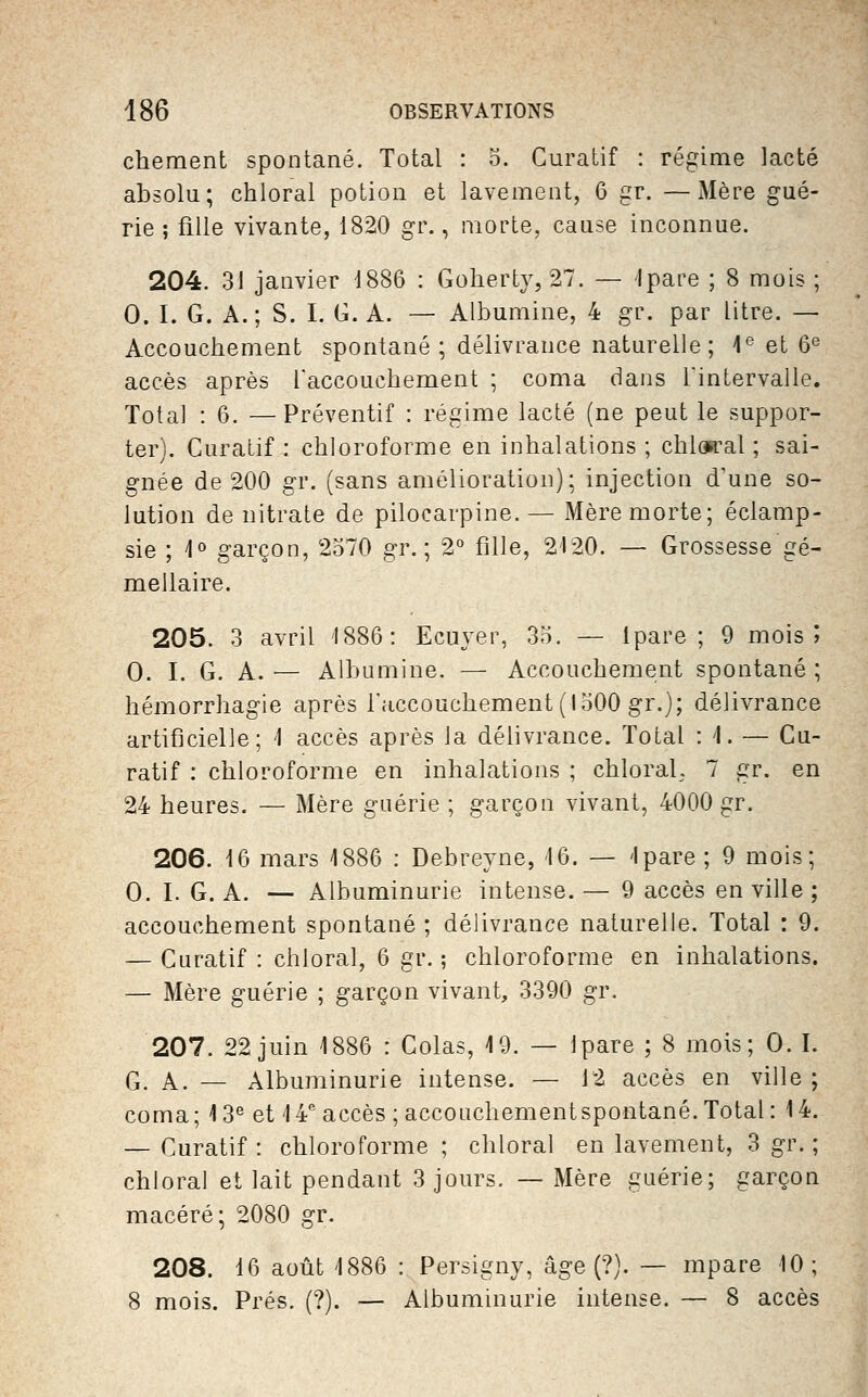 chement spontané. Total : 5. Guratif : régime lacté absolu; chloral potion et lavement, 6 gr. —Mère gué- rie ; fille vivante, 1820 gr., morte, cause inconnue. 204. 31 janvier d886 : Gohertv, 27. — Ipare ; 8 mois ; 0. I. G. A.; S. I. G. A. — Albumine, 4 gr. par litre. — Accouchement spontané; délivrance naturelle; 1*^ et 6'^ accès après raccoucbement ; coma dans Tintervalle. Total : 6. —Préventif : régime lacté (ne peut le suppor- ter). CuraLif : chloroforme en inhalations ; chloa^al ; sai- gnée de 200 gr. (sans amélioration); injection d'une so- lution de nitrate de pilocarpine. — Mère morte; éclamp- sie ; 1° garçon, 2570 gr. ; 2° fille, 2'I20. — Grossesse gé- mellaire. 205. 3 avril 1886: Ecuyer, 35. — Ipare ; 9 mois ; 0. I. G. A. — Albumine. — Accouchement spontané ; hémorrhagie après l'accouchement (1500 gr.); délivrance artificielle; '1 accès après la délivrance. Total : i. — Gu- ratif : chloroforme en inhalations ; chloral. 7 gr. en 24 heures. — Mère guérie ; garçon vivant, 4000 gr. 206. 16 mars 1886 : Debreyne, 16. — Ipare ; 9 mois; 0. I. G. A. — Albuminurie intense. — 9 accès en ville ; accouchement spontané ; délivrance naturelle. Total : 9. — Guratif : chloral, 6 gr. ; chloroforme en inhalations. — Mère guérie ; garçon vivant, 3390 gr. 207. 22 juin 1886 : Golas, 19. — Ipare ; 8 mois; 0. I. G. A. — Albuminurie intense. — 12 accès en ville ; coma; 13^ et 14 accès ; accouchement spontané. Total: 14. — Guratif : chloroforme ; chloral en lavement, 3 gr. ; chloral et lait pendant 3 jours. — Mère guérie; garçon macéré; 2080 gr. 208. 16 août 1886 : Persigny, âge (?). — mpare 10; 8 mois. Prés. (?). — Albuminurie intense. — 8 accès