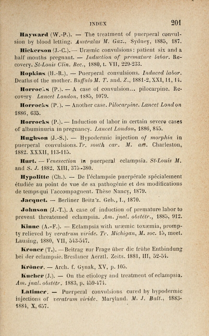 Hayward (VV.-P.)- — The treatment of puerpéral convul- sion by blood letting. Australas M. Gaz., Sydney, 1885, 187. Hickerson (J.-G.).— Urœmic convulsions: patient six and a half months pregnant. — Induction of prématuré Labor. Re- covery. St-Louis Clin. Bec, 1880, t. VII, 229-233. Ifopkm!>» (H.-R.). — Puerpéral convulsions. Induced labor. Deathsof the mother. Buff'aloM. T. and. Z., 1881-2, XXI, 11, 14. Horroc^vS (P.). — A case of convulsion... pilocarpine. Rc- covery Lancet London, 1885, 1079. Horrocks (P.), — Another case. Pilocarpine. Lancet London 1886, 635. Horrocks (P.).— Induction of labor in certain severe cases of albuminuria in preg-nancy. Lancet London.) 1886, 845. Hiiglison (J.-S.). — Hypodermic injection of morphia in puerpéral convulsions. Tr. soutli car. M. asi$. Charleston, 1882. XXXII, 113-115. Hiirt. — Venesection in puerpéral eclampsia. St-Louis M. and S. J. 1882, XIII, 375-380. Hypolîtte (Gh.). — De l'éclampsie puerpérale spécialement étudiée au point de vue de sa pathogénie et des modifications de temps qui raccompagnent. Thèse Nancy, 1879. Jacquet. — Berliner Beitz'z. Geb., I., 1870. Johnson (J.-T.). A case of induction of prématuré labor to prevent threatemed eclampsia. Am, jnal. obstétr., 1885, 912. Kîunc (A.-F.). — Eclampsia ^vith urœmic toxéemia, promp- ty relieved by veratrum viride. Tr. Michigan^ M. soc. 15, meet. Lausing, 1880, VII, 543-547. Ki'oner (T.). —Beitrag î5ur Frage iiber die frùhe Entbindung bel der eclampsie.Breslaner Aerztl. Zeits. 1881, III, 52-5i. Krôner. — Arch. f. Gynak, XV, p. 105. Kuclier (J.). — On the etiology and treatment of eclampsia. Ani.jnal. obstétr. 1883^ p. 459-47i. Latîmcr. — Puerpéral convulsions cured l)y hypodermic injections of veratrum viride. Maryland; M. J. Bail., 1883- 1884, X, 657.