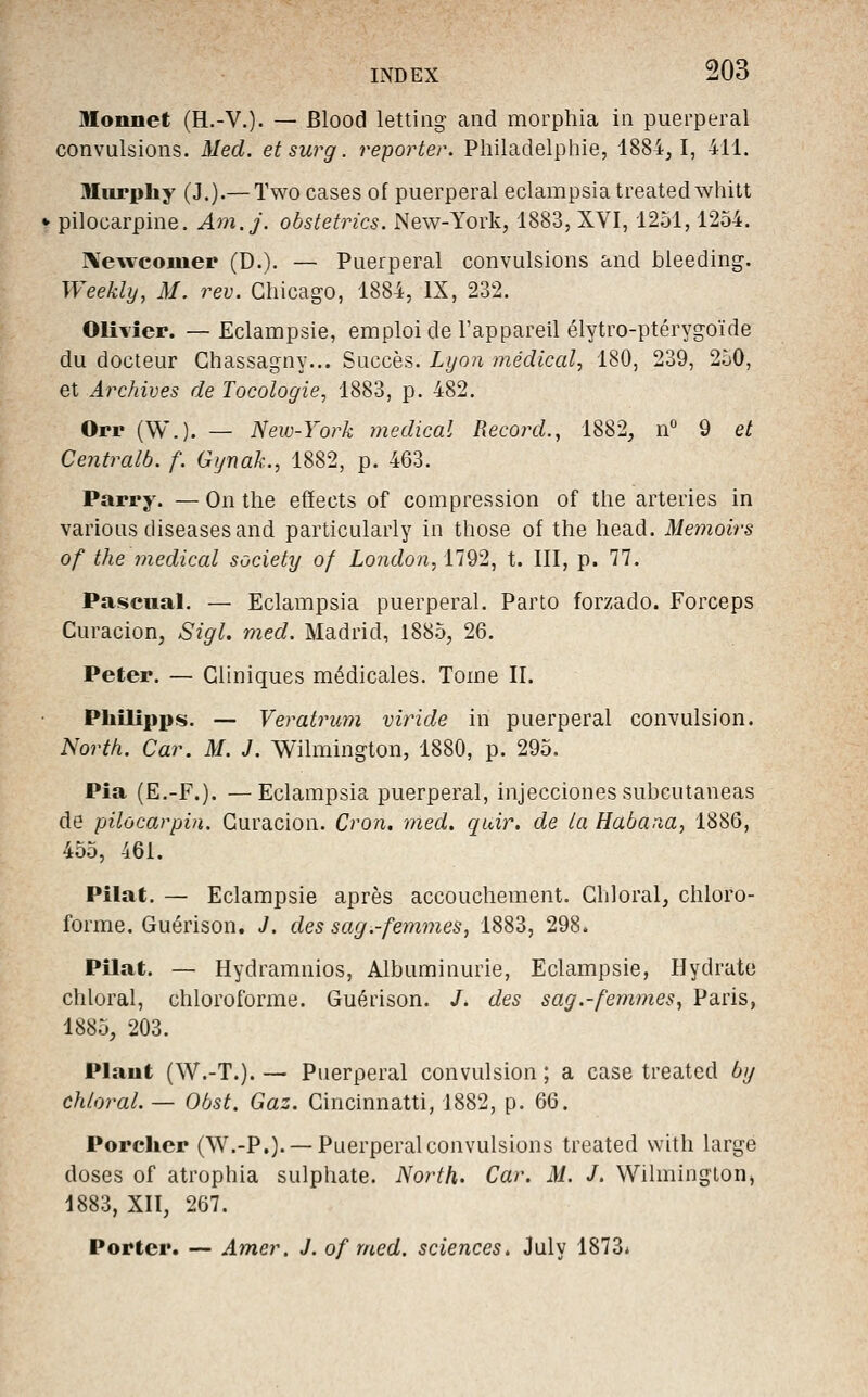 Monnet (H.-V.)- — Blood letting and morphia in puerpéral convulsions. Med. et sur g. reporter. Philadelphie, 1884,1, 411. Miirphy (J.).— Two cases of puerpéral eclampsiatreatedwhitt •• pilocarpine. Am.j. obstetrics. New-York, 1883, XVI, 1251,1254. I\ewcomep (D.). — Puerpéral convulsions and bleeding. Weekly, M. rev. Chicago, 1884, IX, 232. Olivier. — Eclampsie, emploi de l'appareil élytro-ptérygoïde du docteur Ghassagny... Succès. Lyon jnédical, 180, 239, 250, et Archives de Tocologie, 1883, p. 482. Orr (W.). — New-York médical Record., 1882, n 9 et Centralb. f. Gt/nak., 1882, p. 463. Parry. — On tlie effects of compression of the arteries in varions diseases and particularly in those of the head. Memoirs of the ynedical society of London, 1792, t. III, p. 77. Pascual. — Eclampsia puerpéral. Parto forzado. Forceps Curacion, Sigl. med. Madrid, 1885, 26. Peter. — Cliniques médicales. Tome II. Philippe. — Veratrum viride in puerpéral convulsion. North. Car. M. J. Wilmington, 1880, p. 295. Pîa (E.-F.). —Eclampsia puerpéral, injecciones subcutaneas de pilocarpin. Curacion. Cron, med. quir. de la Habaaa, 1886, 455, 461. Pilât. — Eclampsie après accouchement. Chloral, chloro- forme. Guérison. J. des sag.-femmes, 1883, 298. Pilât. — Hydramnios, Albuminurie, Eclampsie, Hydrate chloral, chloroforme. Guérison. /. des sag.-femmes, Paris, 1885, 203. Plant (W.-T.). — Puerpéral convulsion ; a case treated by chloral. — Ohst. Gaz. Cinchinatti, 1882, p. 66. Porcher (W.-P.). —Puerpéral convulsions treated with large doses of atrophia sulphate. North. Car. M. J. Wilmington» 1883, XIÏ, 267. Porter. — Amer. J. of med. sciences. July 1873*