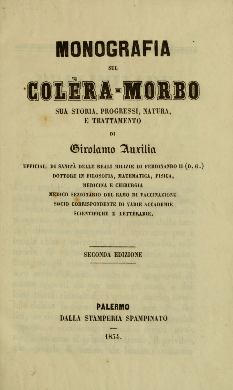 MONOGRAFIA SUL SUA STORIA, PROGRESSI, NATURA, E TRATTAMENTO DI Girolamo 3ltmlia IFFICIAL DI SANITÀ DELLE REALI MILIZIE DI FERDINANDO II (d. G.) DOTTORE IN FILOSOFIA, MATEMATICA, FISICA, MEDICINA E CHIRURGIA MEDICO SEZIONARIO DEL RAMO DI VACCINAZIONE SOCIO CORRISPONDENTE DI VARIE ACCADEMIE SCIENTIFICHE E LETTERARIE. SECONDA EDIZIONE PALERMO DALLA STAMPERIA SPAMPWATO i8:;i.