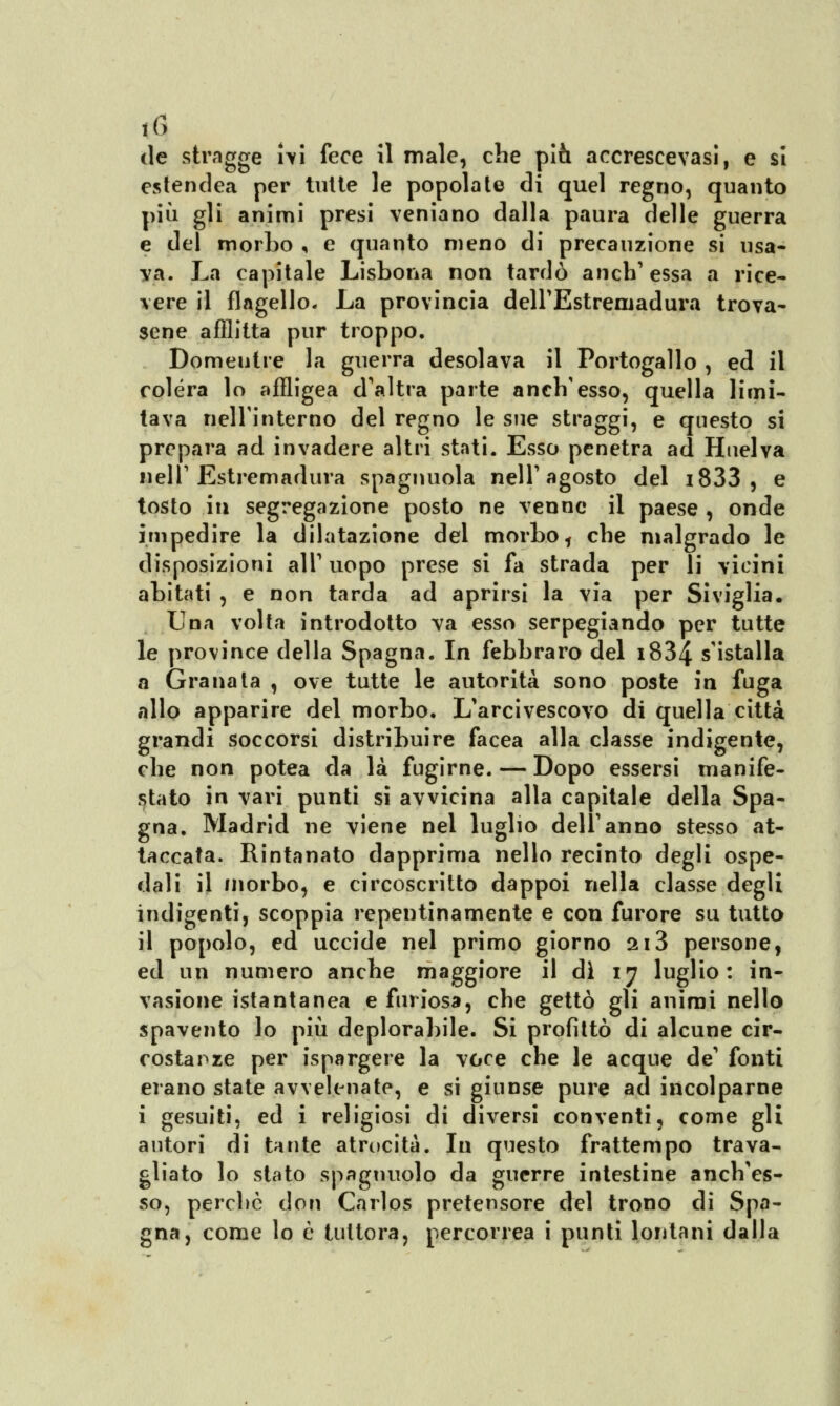 t(» (le stragge ivi fece il male, che piò. accrescevasi, e si cstendea per tutte le popolate di quel regno, quanto più gli animi presi vernano dalla paura delle guerra e del morbo , e quanto meno di precauzione si usa- va. La capitale Lisbona non tardò anch'essa a rice- vere il flagello. La provincia deirEstremadura trova- sene afflitta pur troppo. Domeutre la guerra desolava il Portogallo , ed il colera lo affligea d'altra parte anch'esso, quella limi- tava nell'interno del regno le sue straggi, e questo si prepara ad invadere altri stati. Esso penetra ad Huelva nell'Estremadura spagnuola nell'agosto del i833 , e tosto iti segregazione posto ne venne il paese , onde impedire la dilatazione del morbo, che malgrado le disposizioni all' uopo prese si fa strada per li vicini abitati , e non tarda ad aprirsi la via per Siviglia. Una volta introdotto va esso serpegiando per tutte le province della Spagna, In febbraro del i834 s'istalla a Granata , ove tutte le autorità sono poste in fuga allo apparire del morbo. L'arcivescovo di quella città grandi soccorsi distribuire facea alla classe indigente, che non potea da là fugirne. — Dopo essersi manife- stato in vari punti si avvicina alla capitale della Spa- gna. Madrid ne viene nel luglio dell'anno stesso at- taccata. Rintanato dapprima nello recinto degli ospe- dali il morbo, e circoscritto dappoi nella classe degli indigenti, scoppia repentinamente e con furore su tutto il popolo, ed uccide nel primo giorno 2i3 persone, ed un numero anche maggiore il di 17 luglio: in- vasione istantanea e furiosa, che gettò gli animi nello spavento lo più deplorabile. Si profittò di alcune cir- costanze per ispargere la voce che le acque de' fonti erano state avvelenate, e si giunse pure ad incolparne i gesuiti, ed i religiosi di diversi conventi, come gli autori di tante atrocità. In questo frattempo trava- gliato lo stato spagnuolo da guerre intestine anch'es- so, perche don Carlos pretensore del trono di Spa- gna, come lo è tuttora, percorrea i punti lontani dalla