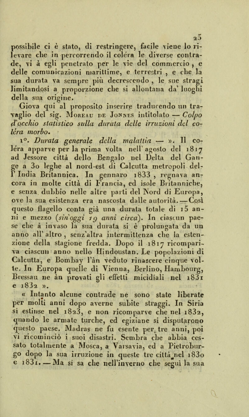 possibile ci è stato, di restringere, facile viene lo ri- levare che in percorrendo il colera le diverse contra- de, vi à egli penetrato per le vie del commercio , e delle comunicazioni marittime, e terrestri , e che la sua durata va sempre più decrescendo , le sue stragi limitandosi a proporzione che si allontana da' luoghi della sua origine. Giova qui al proposito inserire traducendo un tra- vaglio del sig. Moreau de Jonnes intitolato — Colpo fTqcchìo statistico sulla durata delle irruzioni del cor léra morbo. i°. Durata generale della malattia — ». Il co- lèra apparve per la prima volta nell'agosto del 1817 ad Jessore città dello Bendalo nel Delta del Gan- gè a 3o leghe al nord-est di Calcutta metropoli del- l'India Britannica. In gennaro j833 , regnava arir cora in molte città di Francia, ed isole Britanniche, e senza dubbio nelle altre parti del Nord di Europa, ove la sua esistenza era nascosta dalle autorità.—Cqsì questo flagello conta già una durata totale di i5 an- ni e mezzo {sin1 oggi ig anni circa)» In ciascun pae- se che a invaso la sua durata si è prolungata da un anno all'altro, senz'altra intermittenza che la esten- zione della stagione fredda. Dopo il 1817 ricompari- va ciascun anno nello Hindoustan. Le popolazioni di Calcutta, e Bombay l'àn veduto rinascere cinque vol- le. In Europa quelle di Vienna, Berlino, Hambourg, Bressau ne àn provati gli effetti micidiali nel i83i e i83a ». « Intanto alcune contrade ne sono state liberate per molti anni dopo averne subite straggi. In Siria si estinse nel 1823, e non ricomparve che nel i832, quando le armate turche, ed egiziane si disputarpqo questo paese. Madras ne fu esente per tre anni, poi vi ricominciò i suoi disastri. Sembra che abbia ces- sato totalmente a Mosca, a Varsavia, ed a Pietrobur- go dopo la sua irruzione in queste tre città^nel i83o e i83i. — Ma si sa che nell'inverno che seguila sua