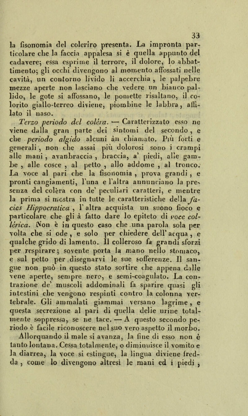 la fisonomia elei colorirò presenta. La impronta par- ticolare che la faccia appalesa si è quella appunto del cadavere; essa esprime il terrore, il dolore, lo abbat- timento; ^li occhi divengono al momento affossati nelle cavità, un contorno livido li accerchia , le palpebre mezze aperte non lasciano che vedere un bianco pal- lido, le gote si affossano, le pomette risaltano, il co- lorito giallo-terreo diviene, piombine le labbra , affi- lato il naso. Terzo periodo del colera. — Caratterizzato esso ne viene dalla gran parte dei sintomi del secondo , e che periodo algido alcuni àn chiamato. Più forti e generali , non che assai più dolorosi sono i crampi alle mani , avanbraccia , braccia, a' piedi, alle gam- be , alle cosce , al petto , allo addome , al tronco. La voce al pari che la fisonomia , prova grandi , e pronti cangiamenti, luna e l'altra annunciano la pre^ senza del colèra con de' peculiari caratteri, e mentre la prima si mostra in tutte le caratteristiche della fa- cies Hippocratica , V altra acquista un suono fioco e particolare che gli à fatto dare lo epiteto di voce col- lèrica. Non è in questo caso che una parola sola per volta che si ode, e solo per chiedere dell'acqua, e qualche grido di lamento. Il colleroso fa grandi sforzi per respirare; sovente porta la mano nello stomaco, e sul petto per disegnarvi le sue sofferenze. Il san- gue non può in questo stato sortire the appena dalle vene aperte, sempre nero, e semi-^coagulato. La con- trazione de muscoli addominali fa sparire quasi gli intestini che vengono respinti contro la colonna ver- tebrale. Gli ammalati giammai versano lagrime , e questa secrezione al pari di quella delie urine total- mente soppressa, se ne tace.—A questo secondo pe- riodo è facile riconoscere nel suo vero aspetto il morbo. Allorquando il male si avanza, la fine di esso non è tanto lontana. Cessa totalmente, o diminuisce il vomito e la diarrea, la voce si estingue, la lingua diviene fred- da , come lo divengono altresì le mani ed i piedi ,