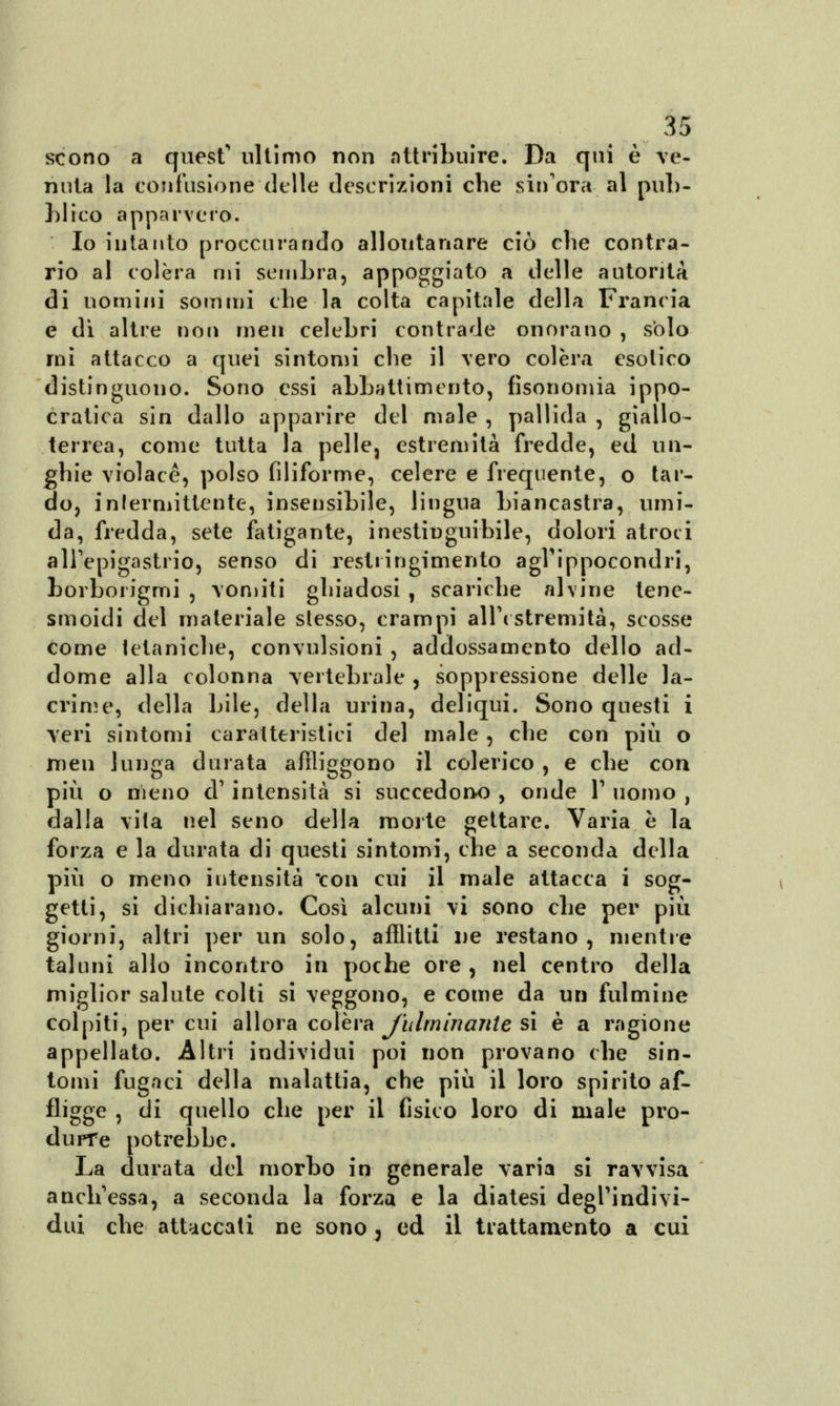 scono a quest'ultimo non attribuire. Da qui è ve- nuta la confusione delle descrizioni che sin'ora al pub- blico apparvero. Io intanto proccurando allontanare ciò che contra- rio al colèra mi sembra, appoggiato a delle autorità di uomini sommi che la colta capitale della Francia e dì altre non men celebri contrade onorano , solo mi attacco a quei sintomi che il vero colèra esotico distinguono. Sono essi abbattimento, fisonomia ippo- cratica sin dallo apparire del male , pallida , giallo- terrea, come tutta la pelle, estremità fredde, ed un- ghie violacè, polso filiforme, celere e frequente, o tar- do, intermittente, insensibile, lingua biancastra, umi- da, fredda, sete fatigante, inestinguibile, dolori atroci all'epigastrio, senso di restringimento agrippocondri, borborigmi , Vomiti ghiadosi , scariche alvine tene- smoidi del materiale stesso, crampi all'estremità, scosse come tetaniche, convulsioni , addossamento dello ad- dome alla colonna vertebrale , soppressione delle la- crime, della bile, della urina, deliqui. Sono questi i veri sintomi caratteristici del male , che con più o men lunga durata affiggono il colerico , e che con più o meno d' intensità si succedono , onde 1' uomo , dalla vita nel seno della morte gettare. Varia è la forza e la durata di questi sintomi, che a seconda della più o meno intensità con cui il male attacca i sog- getti, si dichiarano. Così alcuni vi sono che per più giorni, altri per un solo, afflitti ne restano, mentre taluni allo incontro in poche ore , nel centro della miglior salute colti si veggono, e come da un fulmine colpiti, per cui allora colèra fulminante si è a ragione appellato. Altri individui poi non provano che sin- tomi fugaci della malattia, che più il loro spirito af- fligge , di quello che per il fisico loro di male pro- durre potrebbe. La durata del morbo in generale varia si ravvisa anch'essa, a seconda la forza e la diatesi degl'indi vi- dui che attaccati ne sono 3 ed il trattamento a cui