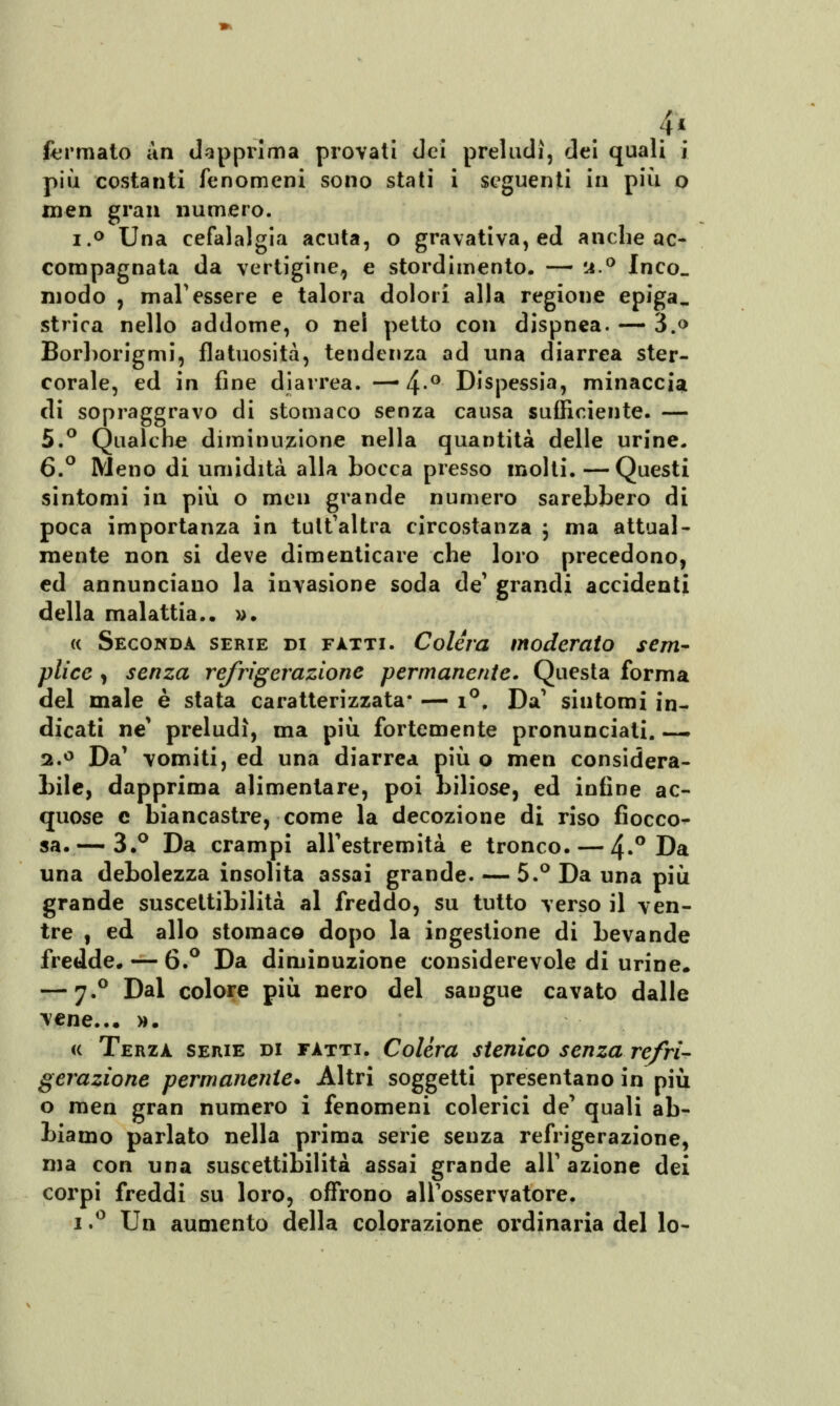 4* fermato àn dapprima provati dei preludi, dei quali j più costanti fenomeni sono stati i seguenti in più o men gran numero. i.° Una cefalalgia acuta, o gravativa, ed anche ac- compagnata da vertigine, e stordimento. — u.° Inco. modo , mal'essere e talora dolori alla regione epiga. strica nello addome, o nel petto con dispnea. — 3.o Borborigmi, flatuosità, tendenza ad una diarrea ster- corale, ed in fine diarrea. — 4-° Dispessia, minaccia di sopraggravo di stomaco senza causa sufficiente. — 5.° Qualche diminuzione nella quantità delle urine. 6.° Meno di umidità alla bocca presso molti. —Questi sintomi in più o men grande numero sarebbero di poca importanza in tult'altra circostanza ; ma attual- mente non si deve dimenticare che loro precedono, ed annunciano la invasione soda de' grandi accidenti della malattia.. ». « Seconda serie di fitti. Colera moderato sem- plice , senza refrigerazione permanente. Questa forma del male è stata caratterizzata* — i°. Da' sintomi in- dicati ne' preludi, ma più fortemente pronunciati. — 2.° Da' vomiti, ed una diarrea più o men considera- bile, dapprima alimentare, poi biliose, ed infine ac- quose e biancastre, come la decozione di riso fiocco- sa.-—3.° Da crampi all'estremità e tronco. — 4»° Da una debolezza insolita assai grande. — 5.° Da una più grande suscettibilità al freddo, su tutto verso il ven- tre , ed allo stomaco dopo la ingestione di bevande fredde. — 6.° Da diminuzione considerevole di urine* — 7.0 Dal colore più nero del sangue cavato dalle vene... ». « Terza serie di fatti. Colèra stenico senza refri- gerazione permanente* Altri soggetti presentano in più o men gran numero i fenomeni colerici de' quali ab- biamo parlato nella prima serie senza refrigerazione, ma con una suscettibilità assai grande alT azione dei corpi freddi su loro, offrono all'osservatore. 1.° Un aumento della colorazione ordinaria del lo-