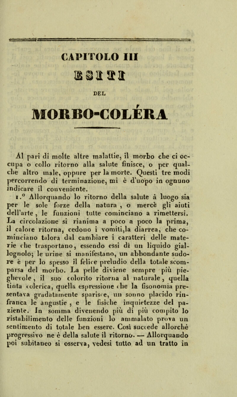 CAPITOLO III DEL MORBO-COLÈRA Al pari di molte altre malattie, il morbo che ci oc- cupa o collo ritorno alla salute finisce, o per qual- che altro male, oppure per la morte. Questi tre modi percorrendo di terminazione, ini è d'uopo in ognuno indicare il conveniente. i.° Allorquando lo ritorno della salute a luogo sia per le sole forze della natura , o mercè gli aiuti dell'arte , le funzioni tutte cominciano a rimettersi. La circolazione si rianima a poco a poco la prima, il calore ritorna, cedono i vomitila diarrea, che co- niiticiano talora dal cambiare i caratteri delle mate- rie che trasportano, essendo essi di un liquido gial- lognolo; le urine si manifestano, un abbondante sudo- re è per lo spesso il felice preludio della totale scom- parsa del morbo. La pelle diviene sempre più pie- ghevole , il suo colorilo ritorna al naturale , quella tinta colerica, quella espressione che la fisonomia pre- sentava gradatamente spariste, un sonno placido rin- franca le angustie , e le fisiche inquietezze del pa- ziente. In somma divenendo più di più compito lo ristabilimento delle funzioni lo ammalato prova uri sentimento di totale ben essere. Così succede allorché progressivo ne è della salute il ritorno. — Allorquando poi subitaneo si osserva, vedesi tutto ad un tratto in