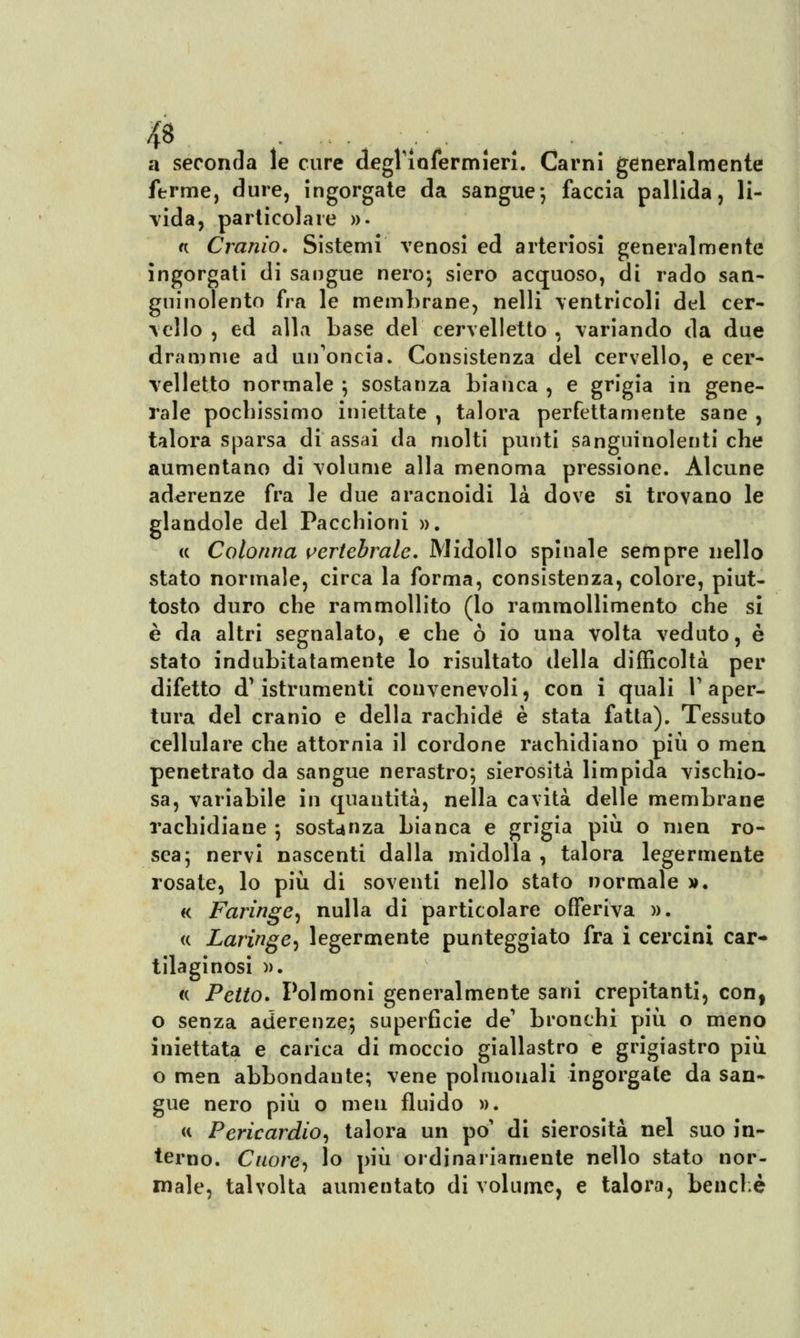 a seconda le cure degl'infermieri. Carni generalmente ferme, dure, ingorgate da sangue-, faccia pallida, li- vida, particolare ». « Cranio. Sistemi venosi ed arteriosi generalmente ingorgati di sangue nero; siero acquoso, di rado san- guinolento fra le membrane, nelli ventricoli del cer- vello , ed alla base del cervelletto , variando da due dramme ad un'oncia. Consistenza del cervello, e cer- velletto normale ; sostanza bianca , e grigia in gene- rale pochissimo iniettate , talora perfettamente sane , talora sparsa di assai da molti punti sanguinolenti che aumentano di volume alla menoma pressione. Alcune aderenze fra le due aracnoidi là dove si trovano le glandole del Pacchioni ». <c Colonna vertebrale. Midollo spinale sempre nello stato normale, circa la forma, consistenza, colore, piut- tosto duro che rammollito (lo rammollimento che si è da altri segnalato, e che ò io una volta veduto, è stato indubitatamente lo risultato della difficoltà per difetto d\istrumenti convenevoli, con i quali l'aper- tura del cranio e della rachide è stata fatta). Tessuto cellulare che attornia il cordone rachidiano più o raea penetrato da sangue nerastro; sierosità limpida vischio- sa, variabile in quantità, nella cavità delle membrane rachidiane ; sostanza bianca e grigia più o nien ro- sea; nervi nascenti dalla midolla , talora legermente rosate, lo più di soventi nello stato normale ». « Faringe, nulla di particolare offeriva ». « Laringe, legermente punteggiato fra i cercini car* tilaginosi ». « Petto. Polmoni generalmente sani crepitanti, con, o senza aderenze; superficie de' bronchi più o meno iniettata e carica di moccio giallastro e grigiastro più o men abbondante; vene polmouali ingorgate da san- gue nero più o meu fluido ». « Pericardio, talora un po' di sierosità nel suo in- terno. Cuore, lo più ordinariamente nello stato nor- male, talvolta aumentato di volume, e talora, benché