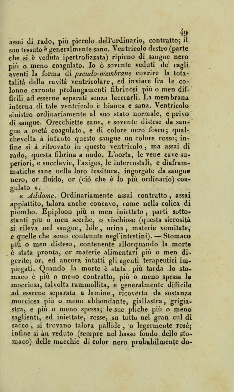 4? assni di rado, più piccolo dell'ordinario, contrattoci! suo tessuto e generalmente sano. Ventricolo destro (parte che si è veduta ipertrofizzata) ripieno di sangue nero più o meno coagulato. Io ò sovente veduti de1 cagli aventi la forma di pseudo-membrane covrire la tota- talità della cavità ventricolare, ed inviare fra le co- lonne carnute prolungamenti fibrinosi più o men dif- ficili ad esserne separati senza lacerarli. La membrana interna di tale ventricolo e bianca e sana. Ventricolo sinistro ordinariamente al suo stato normale, e privo di sangue. Orecchiette sane, e sovente distese da san^ gue a metà coagulato, e di colore nero fosco; quab chevolta à intanto questo sangue un colore rosso; in- fine si à ritrovato in questo ventricolo , ma assai di rado, questa fibrina a nudo. L'aorta, le vene cave su* periori, e succlavie, Tazigos, le intercostali, e diafram- matiche sane nella loro tessitura, ingorgate da sangue nero, or fluido, or (ciò che è lo più ordinario) coa- gulato ». ce Addome* Ordinariamente assai contratto , assai appiattito, talora anche concavo, come nella colica di piombo. Epiploon più o men iniettato , parti sotto» stanti più o men secche, o vischiose (questa sierosità si rileva nel sangue, bile, urina, materie vomitate, e quelle che sono contenute negl'intestini). — Stomaco più o men disteso, contenente allorquando la morte è stata pronta, or materie alimentari più o men di-* gerite; or, ed ancora intatti gli agenti terapeutici inv piegati. Quando la morte è stata più tarda lo sto-» maco è più o meno contratto, più o meno spessa la mocciosa, talvolta rammollita, e generalmente difficile ad esserne separata a lamine , ricoverta da sostanza mocciosa più o meno abbondante, giallastra, grigia-* stra, e più o meno spessa; le sue pliche più o meno saglienti, ed iniettate, rosse, ,su tutto nel gran cui di sacco , si trovano talora pallide , o legermente rosé; infine si àn veduto (sempre nel basso fondo dello sto- maco) delle macchie di color nero probabilmente do-