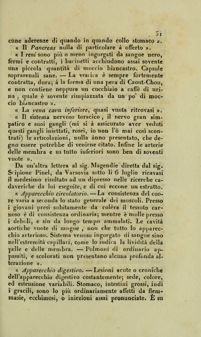 cune aderenze di quando in quando collo stomaco *>. « Il Pancreas nulla di particolare à offerto ». « I rem sono più o meno ingorgati da sangue nero, fermi e contratti, i bacinetti acchiudono assai sovente una piccola quantità di moccio biancastro. Capsule soprarenali sane. — La vescica è sempre fortemente contratta, dura*, à la forma di una pera di Caout-Chou, e non contiene neppure un cucchiaio a caffè di uri- na ; quale è sovente rimpiazzata da un po' di moc- cio biancastro ». « La vena cava inferiore, quasi vuota ritrovasi ». <( Il sistema nervoso toracico , il nervo gran sim- patico e suoi gangli (mi si à assicurato aver veduti questi gangli iniettati, rosei, io non Fó mai così scon- trati) le articolazioni, nulla anno presentato, che de- gno essere potrebbe di venirne citato. Infine le arterie delle membra e su tutto inferiori sono ben di soventi vuote ». Da un'altra lettera al sig. Magendie diretta dal sig. Scipione Pinel, da Varsovia sotto li 6 luglio ricavasi il medesimo risultato ad un dipresso nelle ricerche ca- daveriche da lui eseguite, e di cui eccone un estratto. « Apparecchio circolatorio.—La consistenza del cuo- re varia a seconda lo stato generale dei muscoli. Presso i giovani presi subitamente da colèra il tessuto car- noso è di consistenza ordinaria*, mentre è molle presso i deboli, e sin da lungo tempo ammalati. Le cavità aortiche vuote di sangue , non che tutto lo apparec- chio arterioso. Sistema venoso ingorgato di sangue sino nell'estremità capillari, come lo indica la lividità della pelle e delle membra. — Polmoni di ordinario ap- passiti, e scolorati non presentano alcuna profonda al- terazione ». « Apparecchio digestivo. —Lesioni acute o croniche dell'apparecchio digestivo costantemente; sede, colore, ed estensione variabili. Stomaco, intestini grossi, indi i gracili, sono lo più ordinariamente affetti da fiera- masie, ecchimosi, o iniezioni assai pronunciate. È su