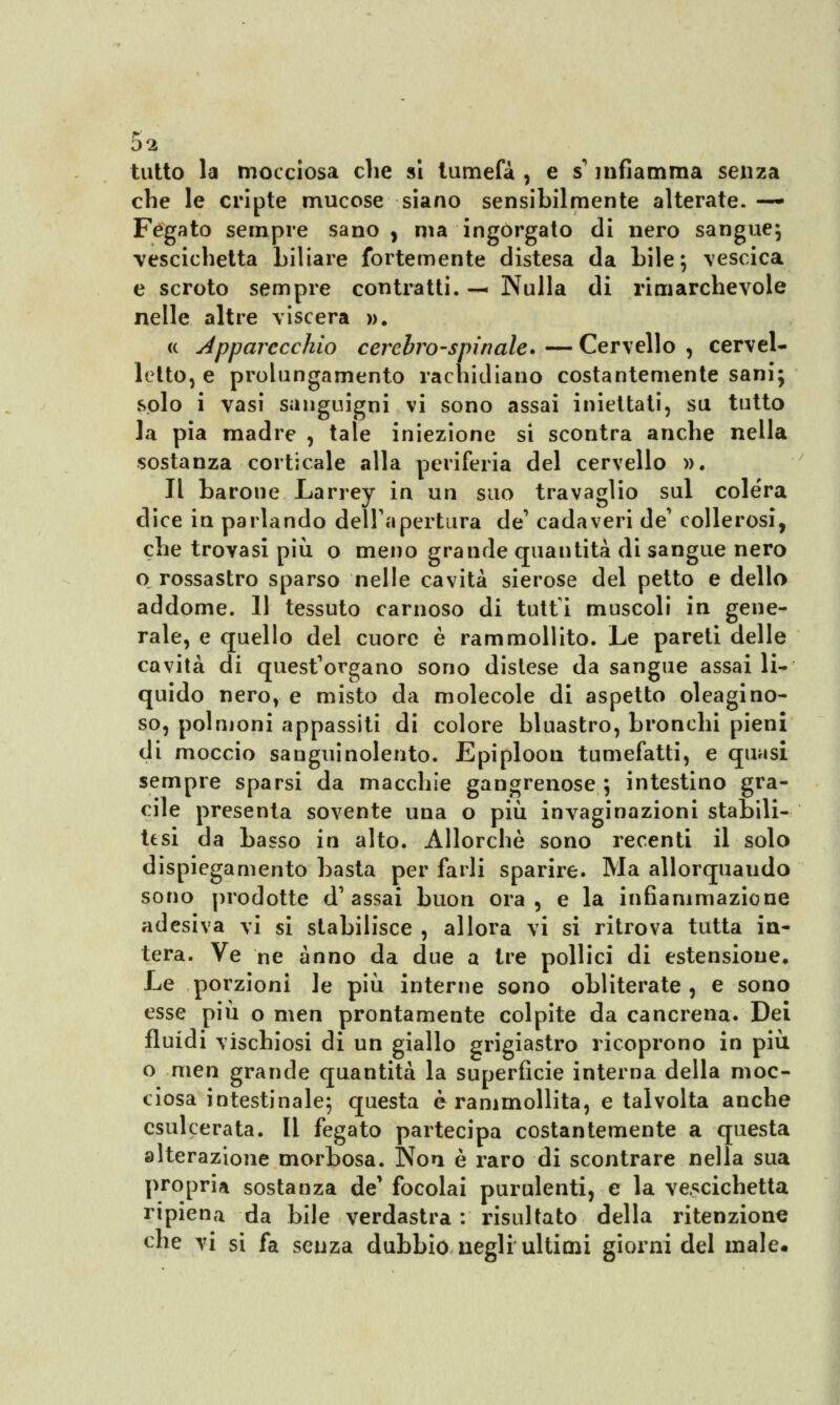 tutto la mocciosa che si tumefà , e s1infiamma senza che le cripte mucose siano sensibilmente alterate. — Fegato sempre sano, ma ingorgato di nero sangue; vescichetta biliare fortemente distesa da bile; \escica e scroto sempre contratti. — Nulla di rimarchevole nelle altre viscera ». « apparecchio cerebro-spinale. — Cervello , cervel- letto, e prolungamento rachidiano costantemente sani; solo i vasi sanguigni vi sono assai iniettati, su tutto la pia madre , tale iniezione si scontra anche nella sostanza corticale alla periferia del cervello ». Il barone Larrey in un suo travaglio sul colera dice in parlando dell'apertura de' cadaveri de' collerosi, che trovasi più o meno grande quantità di sangue nero o rossastro sparso nelle cavità sierose del petto e dello addome. 11 tessuto carnoso di tutti muscoli in gene- rale, e quello del cuore è rammollito. Le pareti delle cavità di quest'organo sono dislese da sangue assai li- quido nero, e misto da molecole di aspetto oleagino- so, polmoni appassiti di colore bluastro, bronchi pieni di moccio sanguinolento. Epiploon tumefatti, e quasi sempre sparsi da macchie gangrenose ; intestino gra- cile presenta sovente una o più invaginazioni stabili- tesi da basso in alto. Allorché sono recenti il solo dispiegamento basta per farli sparire. Ma allorquando sono prodotte d'assai buon ora, e la infiammazione adesiva vi si stabilisce , allora vi si ritrova tutta in- tera. Ve ne anno da due a tre pollici di estensione. Le porzioni le più interne sono obliterate , e sono esse più o men prontamente colpite da cancrena. Dei fluidi vischiosi di un giallo grigiastro ricoprono in più o men grande quantità la superficie interna della moc- ciosa intestinale; questa è rammollita, e talvolta anche esulcerata. Il fegato partecipa costantemente a questa alterazione morbosa. Non è raro di scontrare nella sua propria sostanza de' focolai purulenti, e la vescichetta ripiena da bile verdastra : risultato della ritenzione che vi si fa senza dubbio negli ultimi giorni del male.