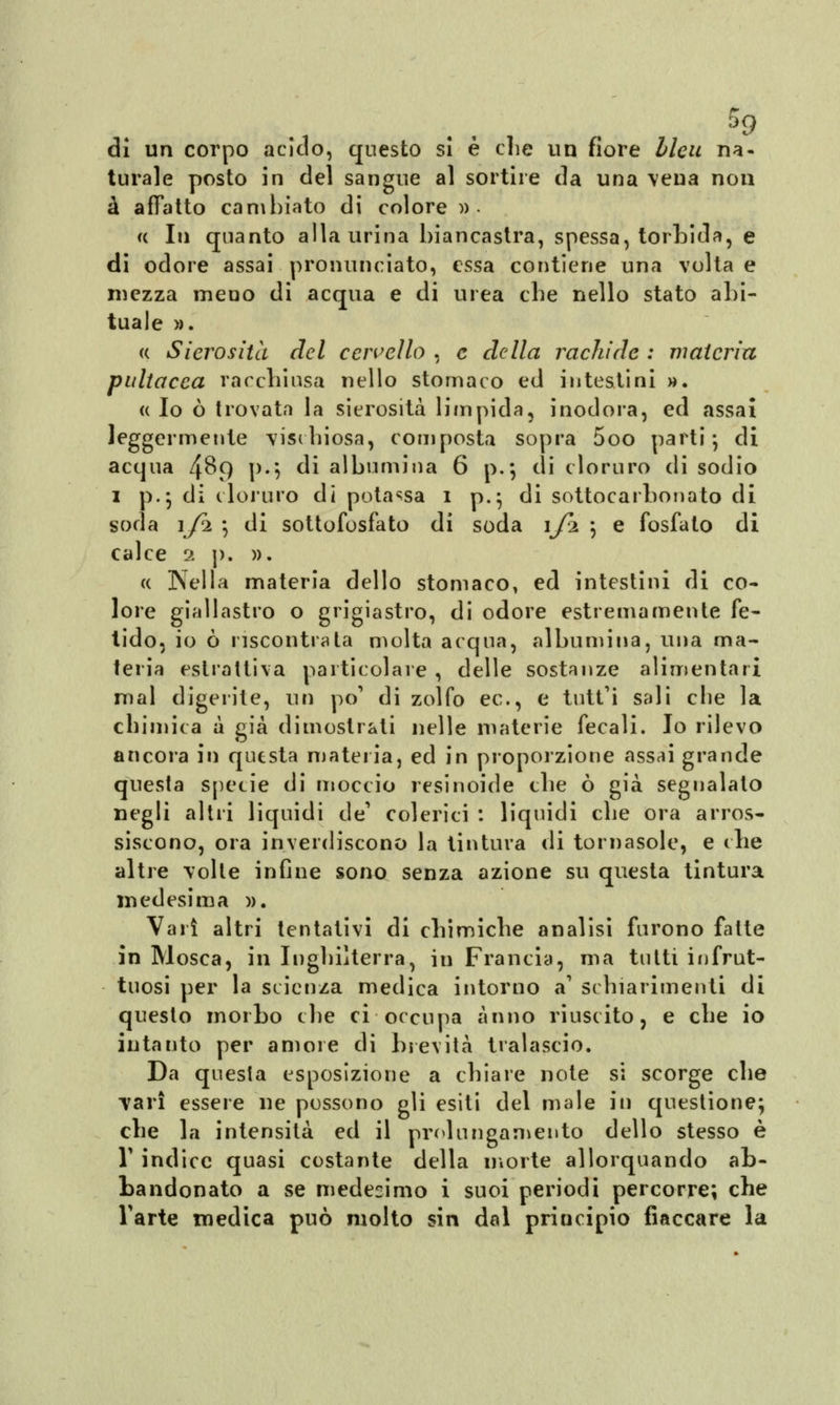 di un corpo acido, questo si è die un fiore bleu na- turale posto in del sangue al sortire da una vena non à affatto cambiato di colore » • a In quanto alla urina biancastra, spessa, torbida, e di odore assai pronunciato, essa contiene una volta e mezza meno di acqua e di urea che nello stato abi- tuale ». « Sierosità del cervello , e della rachide : materia pultacca racchiusa nello stomaco ed intestini ». « Io ò trovata la sierosità limpida, inodora, ed assai leggermente vischiosa, composta sopra 5oo parti*, di acqua 489 p.*, di albumina 6 p.*j di cloruro di sodio 1 p.; di cloruro di potassa 1 p.} di sottocarbonato di soda 1/2 -, di sottofosfato di soda 1J2 \ e fosfato di calce 2 p. ». « Nella materia dello stomaco, ed intestini di co- lore giallastro o grigiastro, di odore estremamente fe- tido, io ò riscontrata molta acqua, albumina, una ma- teria estrattiva particolare , delle sostanze alimentari mal digerite, un po' di zolfo ec, e tutt*i sali clie la chimica a già dimostrati nelle materie fecali. Io rilevo ancora in questa materia, ed in proporzione assai grande questa specie di moccio resinoide che ò già segnalalo negli altri liquidi de1 colerici : liquidi che ora arros- siscono, ora inverdiscono la tintura di tornasole, e che altre volte infine sono senza azione su questa tintura medesima ». Vari altri tentativi di chimiche analisi furono fatte in Mosca, in Inghilterra, in Francia, ma tutti infrut- tuosi per la scienza medica intorno a1 schiarimenti di questo morbo che ci occupa anno riuscito, e che io intanto per amore di brevità tralascio. Da questa esposizione a chiare note si scorge che vari essere ne possono gli esiti del male in questione; che la intensità ed il prolungamento dello stesso è T indice quasi costante della morte allorquando ab- bandonato a se medesimo i suoi periodi percorre; che Tarte medica può molto sin dal principio fiaccare la