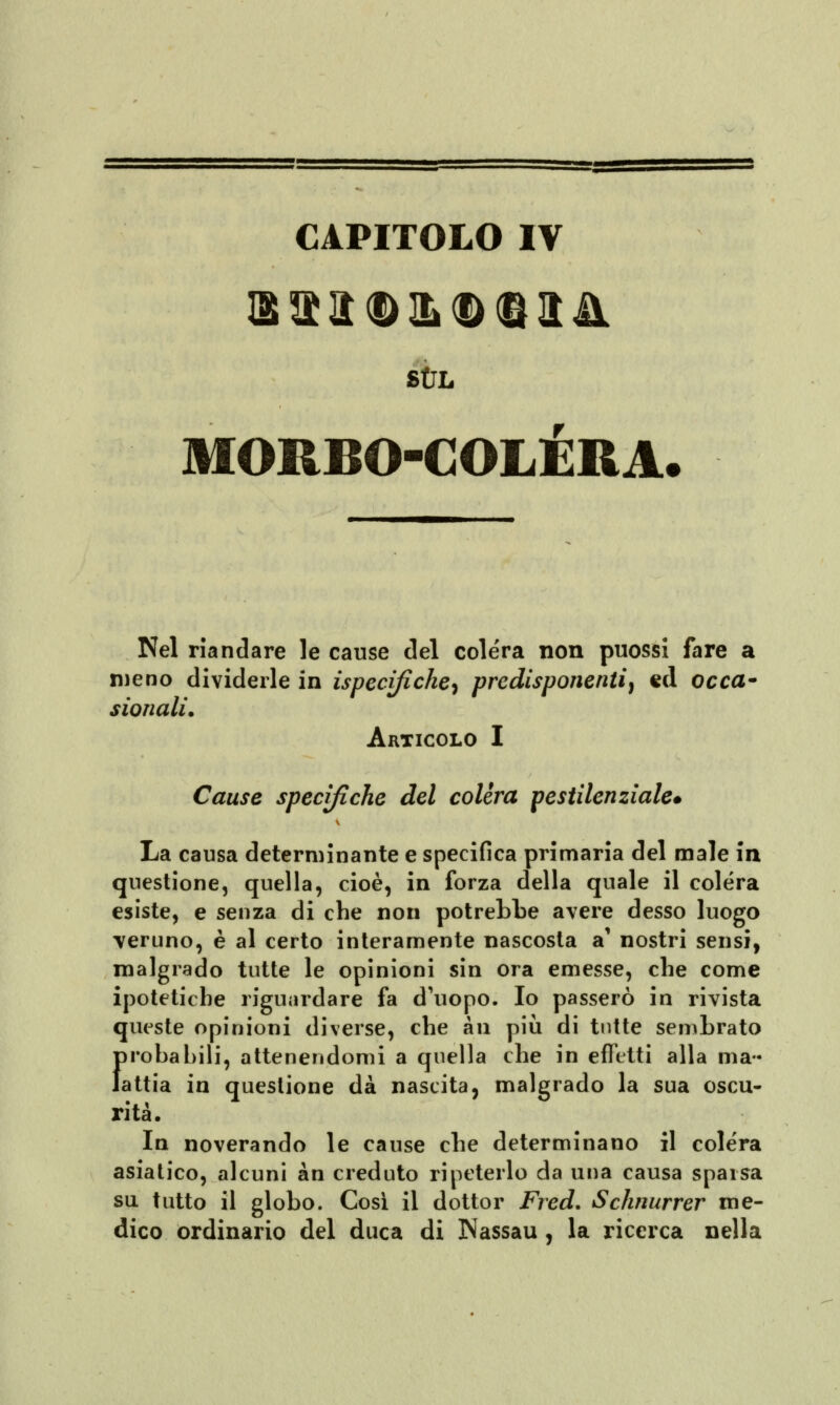 SUL MORBO-COLÈRA Nel riandare le cause del cole'ra non puossi fare a meno dividerle in ispecifiche^ predisponenti, ed occa- sionali. Articolo I Cause specifiche del colèra pestilenziale» La causa determinante e specifica primaria del male in questione, quella, cioè, in forza della quale il colera esiste, e senza di che non potrebbe avere desso luogo veruno, è al certo interamente nascosta a' nostri sensi, malgrado tutte le opinioni sin ora emesse, che come ipotetiche riguardare fa d'uopo. Io passerò in rivista queste opinioni diverse, che àn più di tutte sembrato I)robal)ili, attenendomi a quella che in effetti alla mal- attia in questione dà nascita, malgrado la sua oscu- rità. In noverando le cause che determinano il colera asiatico, alcuni àn creduto ripeterlo da una causa sparsa su tutto il globo. Così il dottor Fred. Schnurrer me- dico ordinario del duca di Nassau, la ricerca nella