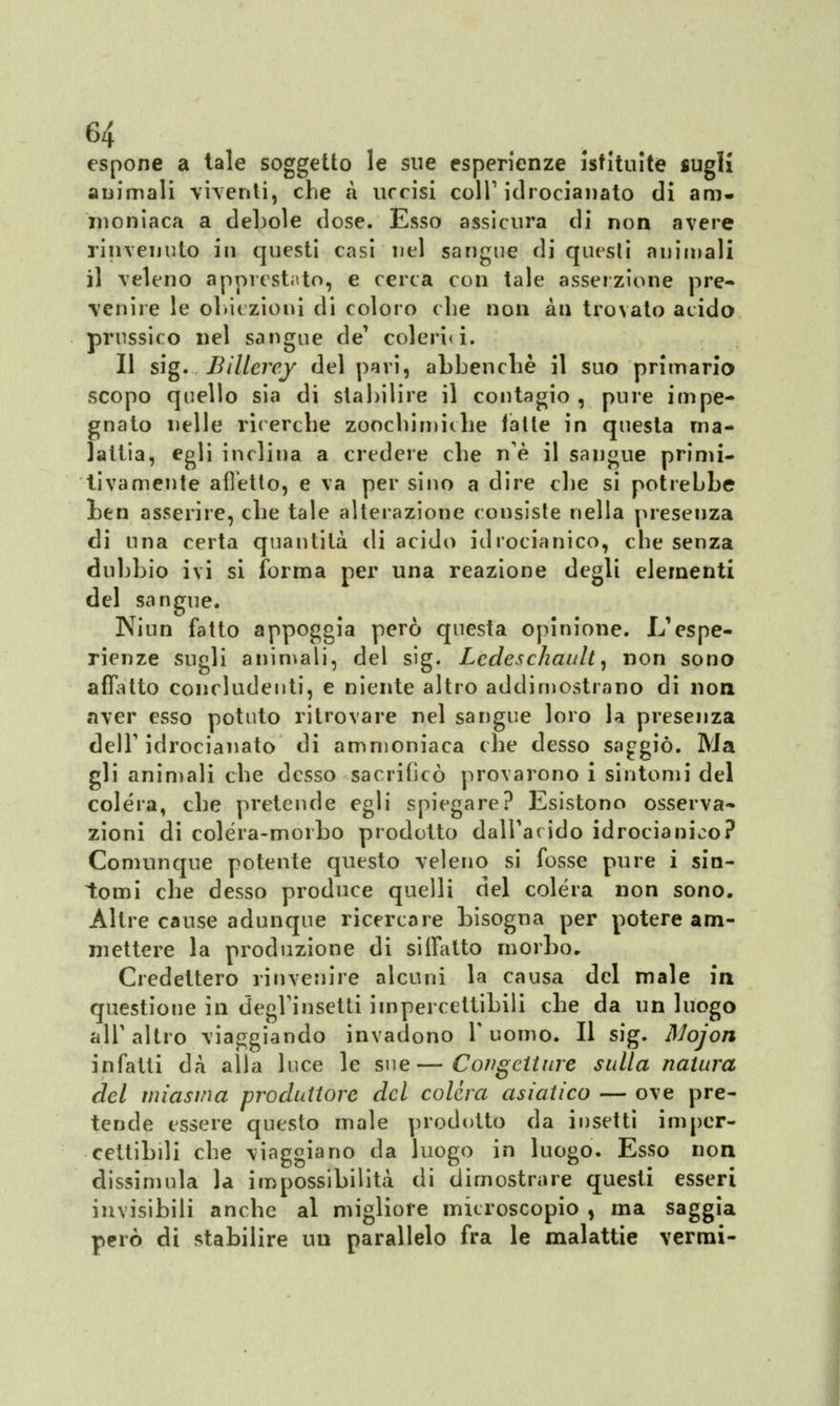 espone a tale soggetto le sue esperienze istituite sugli animali viventi, che a uccisi coli1 idrocianato di am* moniaca a debole dose. Esso assicura di non avere rinvenuto in questi casi nel sangue di questi animali il veleno apprestato, e cerca con tale asserzione pre- venire le obiezioni di coloro che non a ti trovato acido prussico nel sangue de' colerici. Il sig. Billerey del pari, abbenchè il suo primaria scopo quello sia di stabilire il contagio , pure impe- gnato nelle ricerche zoochimiche fatte in questa ma- lattia, egli inclina a credere che ne il sangue primi- tivamente afletto, e va per sino a dire che si potrebbe ben asserire, che tale alterazione consiste nella presenza di una certa quantità di acido idrocianico, che senza dubbio ivi si forma per una reazione degli elementi del sangue. Ninn fatto appoggia pero questa opinione. L'espe- rienze sugli animali, del sig. Lcdeschault, non sono affìtto concludenti, e niente altro addimostrano di non aver esso potuto ritrovare nel sangue loro la presenza dell1 idrocianato di ammoniaca che desso saggiò. Ma gli animali che desso sacrificò provarono i sintomi del colera, che pretende egli spiegare? Esistono osserva- zioni di colèra-morbo prodotto dall'arido idrocianico? Comunque potente questo veleno si fosse pure i sin- tomi che desso produce quelli del colèra non sono. Altre cause adunque ricercare bisogna per potere am- mettere la produzione di siffatto morbo. Credettero rinvenire alcuni la causa del male in questione in degl'insetti impercettibili che da un luogo all'altro viaggiando invadono T uomo. Il sig. Mojon infatti dà alla luce le sue—Congetture sulla natura del miasma produttore del colera asiatico — ove pre- tende essere questo male prodotto da insetti imper- cettibili che viaggiano da luogo in luogo. Esso non dissimula la impossibilità di dimostrare questi esseri invisibili anche al migliore microscopio , ma saggia però di stabilire un parallelo fra le malattie vermi-