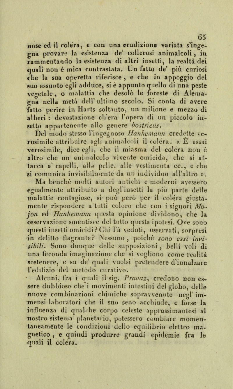 nose ed il colera, e eoa una erudizione variata s'inge- gna provare la esistenza de1 collerosi animalcoli , iti rammentando la esistenza di altri insetti, la realtà dei quali non è mica contrastata. Un fatto de' più curiosi che la sua operetta riferisce , e che in appoggio del suo assunto egli adduce, si è appunto quello di una peste vegetale, o malattia che desolò le foreste di Alema- nna nella metà dell1 ultimo secolo. Si conta di avere fatto perire in Harts soltanto, un milione e mezzo di alberi : devastazione ch'era l'opera di un piccolo in- setto appartenente allo genere bostricus. Del modo stesso l'ingegnoso Hanhemann credette ve- rosimile attribuire agli animalcoli il colèra, ce t, assai verosimile, dice egli, che il miasma del colera non è altro che un animalcolo vivente omicida, che si at- tacca a' capelli, alta pelle, alle vestimenti ec, e che si comunica invisibilmente da un individuo all'altro )). Ma benché molti autori antichi e moderni avessero egualmente attribuito a degl'insetti la più parte delle malattie contagiose, si può però per il colèra giusta- mente rispondere a tutti coloro che con i signori Mo~ jon ed Hanhemann questa opinione dividono, che la osservazione smentisce del tutto questa ipotesi. Ove sono questi insetti omicidi? Chi là veduti, osservati, sorpresi in delitto flagrante? Nessuno, poiché sono essi invi- sibili. Sono dunque delle supposizioni , belli voli di una feconda imaginazione che si vogliono come realità sostenere, e su de' quali vuoisi pretendere d'innalzare Tedi fi zio del metodo curativo. Alcuni, fra i quali il sig. Pravaz, credono non es- sere dubbioso che i movimenti intestini del globo, delle nuove combinazioni chimiche sopravvenute negl' im- mensi laboratori che il suo seno acchiude, e forse la influenza di qualche corpo celeste approssimantesì al nostro sistema planetario, potessero cambiare momen- tanea ménte le condizioni delio equilibrio elettro ma- gnetico , e quindi produrre grandi epidemie fra le quali il colera.