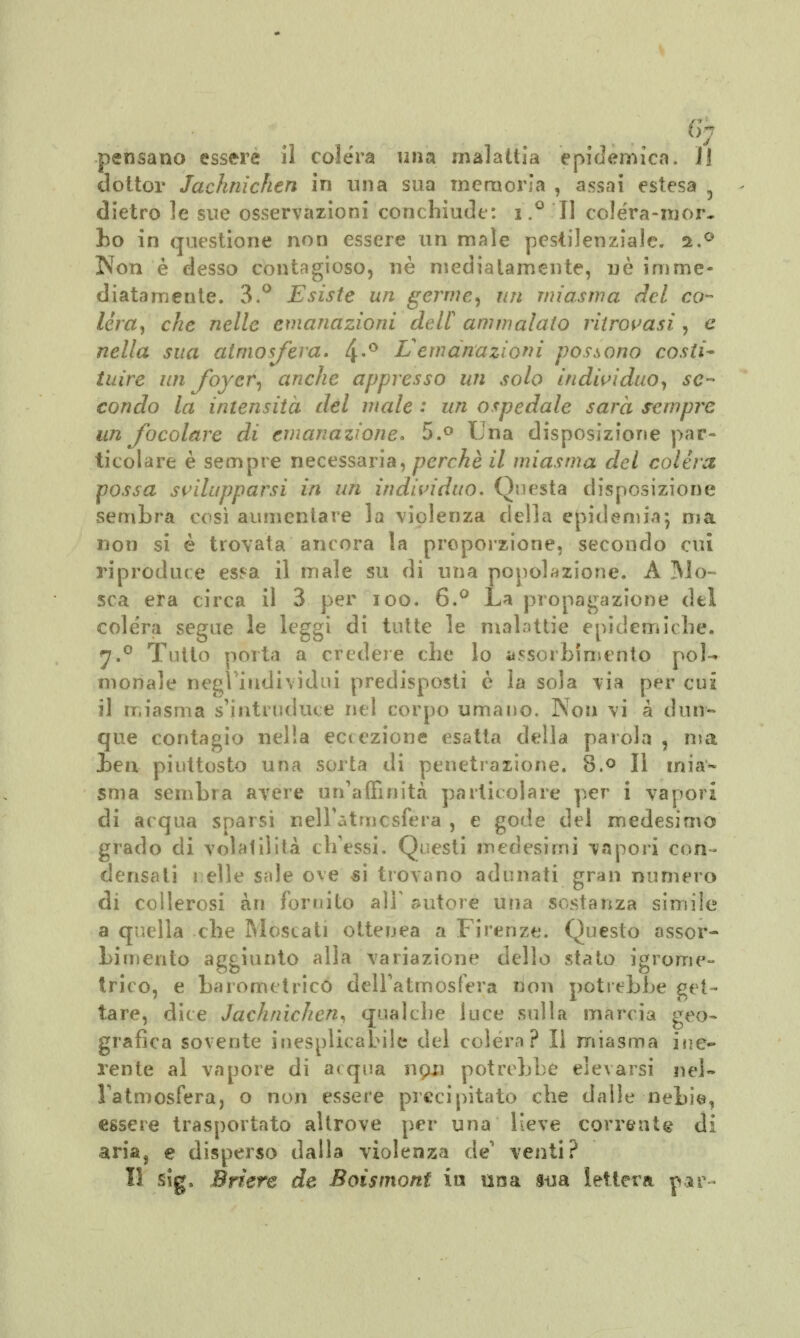 pensano essere il colera una malattia epidèmica. JJ dottor Jachnichen in ima sua memoria , assai estesa dietro le sue osservazioni conchiude: i.° II colera-mor- bo in questione non essere un male pestilenziale. s.° Non è desso contagioso, né mediatamente, ne imme- diatamente. 3.° Esiste un germe, un miasma del ca- lérà, che nelle emanazioni dell ammalato ritrovasi , e nella sua atmosfera. 4-° L emanazioni possono costi- tuire un foyer, anche appresso un solo individuo, se- condo la intensità del male : un ospedale sarà sempre un focolare di emanazione. 5.° Una disposizione par- ticolare è sempre necessaria, perchè il miasma del colèra possa svilupparsi in un individuo. Questa disposizione sembra così aumentare la violenza della epidemia5 ma non si è trovata ancora la proporzione, secondo cui riproduce esf-a il male su di una popolazione. À Mo- sca era circa il 3 per 100. 6.° La propagazione del colera segue le leggi di tutte le malattie epidemiche. 7.0 Tutto porta a credere che lo assorbimento poi-» monale negl'individui predisposti è la sola via per cui il miasma s'intruduce nel corpo umano. Non vi a dun- que contagio nella eccezione esatta della parola , ma ben piuttosto una sorta di penetrazione. 8.° Il mia- sma sembra avere un'affinità particolare per i vapori di acqua sparsi nell'atmosfèra , e gode del medesimo grado di volai il ita ch'essi. Questi medesimi vapori con- densati i elle sale ove si trovano adunati gran numero di collerosi àn fornito alF autore una sostanza simile a quella che Moscati otteuea a Firenze. Questo assor- bimento aggiunto alla variazione dello stato igrome- trico, e barometrico dell'atmosfera non potrebbe get- tare, dice Jachriichen, qualche luce sulla marcia geo- grafica sovente inesplicabile del colera? Il miasma ine- rente al vapore di acqua npi) potrebbe elevarsi nel- l'atmosfera, o non essere precipitato che dalle nebie, essere trasportato altrove per una lieve corrente di aria, e disperso dalla violenza de' venti? Il sig, Briere de Boismont in una sua lettera par