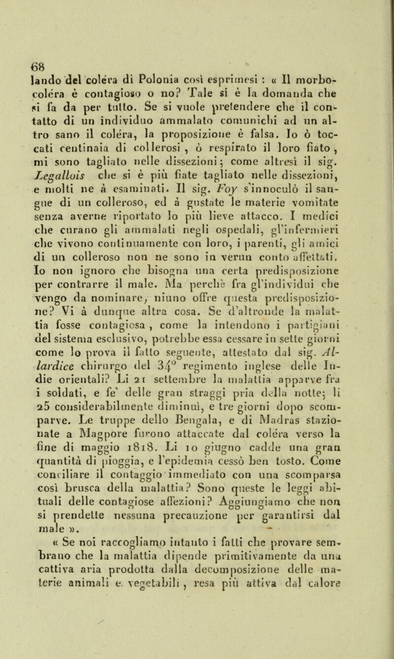 landò del colera di Polonia così esprimasi : « Il morbo- colera è contagioso o no? Tale si è la domanda che *i fa da per tulto. Se si vuole prefendere che il con- tatto di un individuo ammalato comunichi ad un al- tro sano il colèra, la proposizione è falsa. Io ò toc- cati ceutinaia di collerosi, ò respirato il loro fiato, mi sono tagliato nelle dissezioni; come altresì il sig. Lcgallois che sì è più fiate tagliato nelle dissezioni, e molti ne a esaminati. Il sig. Foy s'innoculò il san- gue di un colleroso, ed a gustate le materie vomitate senza averne riportato lo più lieve attacco. I medici che curano gli ammalati negli ospedali, gl'infermieri che vivono continuamente con loro, i parenti, gli amici di un colleroso non ne sono in veruu conto affettati. Io non ignoro che bisogna una certa predisposizione per contrarre il male. Ma perchè fra gl'individui che vengo da nominare; niuno offre questa predisposizio- ne? Vi à dunque altra cosa. Se d'altronde la malat- tia fosse contagiosa , come la intendono i partigiani del sistema esclusivo, potrebbe essa cessare in sette giorni come lo prova il fatto seguente, attestato dui sig. Al- lardice chirurgo del 34° regimento inglese delle In- die orientali? Li 21 settembre la malattia apparve fra i soldati, e fé' delle gran straggi pria della notte; li 25 considerabilmente diminuì, e tre giorni dopo scom- parve. Le truppe dello Bengala, e di Madras stazio- nate a Magpore furono attaccate dal colera verso la fine di maggio 1818. Li 10 giugno cadde una gran quantità di pioggia, e l'epidemia cessò ben tosto. Come conciliare il contaggio immediato con una scomparsa così brusca della malattia? Sono queste le leggi abi-* tuali delle contagiose affezioni? Aggiungiamo che non si prendetle nessuna precauzione per garantirsi dal male », « Se noi raccogliamo intanto i fatti che provare sem» brano che la malattia dipende primitivamente da una cattiva aria prodotta dalla decomposizione delle ma- terie animali e. vegetabili , resa più attiva dal calore