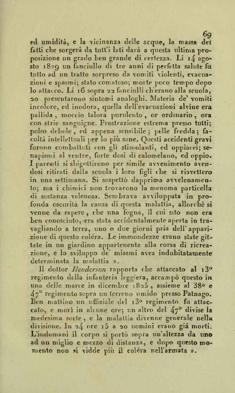 6g ed umidità, e la vicinanza delle seque, la massa dei fatti die sorgerà da tutti lati darà a questa ultima pro- posizione un grado ben grande di (ertezza. Li 14 ago- sto 1829 un fanciullo di tre anni di perfetta salute fu tutto ad un tratto sorpreso da vòmiti violenti, evacua- zioni e spasmi; stato comatoso; morte poco tempo dopo lo attacco. Li 16 sopra 22 fanciulli ch'erano alla scuola, 0.0 presentarono sintomi analoghi. Materia de1 vomiti incolore, ed inodora, quella dell'evacuazioni alvine era pallida , moccio talora purulento , or ordinario , ora con strie sanguigne. Prostrazione estrema presso tutti; polso debole, ed appena sensibile; pelle fredda; fa- coltà intellettuali per lo più sane. Questi accidenti gravi furono combattuti con gli stimolanti, ed oppiacei; se- napismi al ventre, forte dosi di calomelano, ed oppio* I parenti si sbigottirono per simile avvenimento aven- dosi ritirati dalla scuola i loro figli che si riavetlero in una settimana. Si sospettò dapprima avvelenamen- to; ma i chimici non trovarono la menoma particella di sostanza velenosa. Sembrava avviluppata in pro- fonda oscurità la causa di questa malattia, allorché si venne da sapere , che una fogna, il cui sito non era ben conosciuto,-era stata accidentalmente aperta in tra- vagliando a terra, uno o due giorni pria dell'appari- zione di questo colera. Le immondezze erano state git- tate in un giardino appartenente alla corsa di ricrea- zione, e lo sviluppo de1 miasmi avea indubitatamente determinata la malattia ». Il dottor Henderson rapporta che attaccato al i3° regimento della infanteria leggiera, accampò questo in una delle marce in dicembre iSsò, assieme al 38° e 47° regimento sopra un terreno umido presso Patnago. Ben mattino un uffiziale del 13° regimento fu attac- cato, e morì in alcune ore; un altro del 47° divise la medesima sorte , e la malattia divenne generale nella divisione. In ^4 ore 15 a 20 uomini erano già morti. L'indomani il corpo si portò sopra un'altezza da uno ad un miglio e mezzo di distanza, e dopo questo mo- mento non *i vidde più il colera nell'armata ».