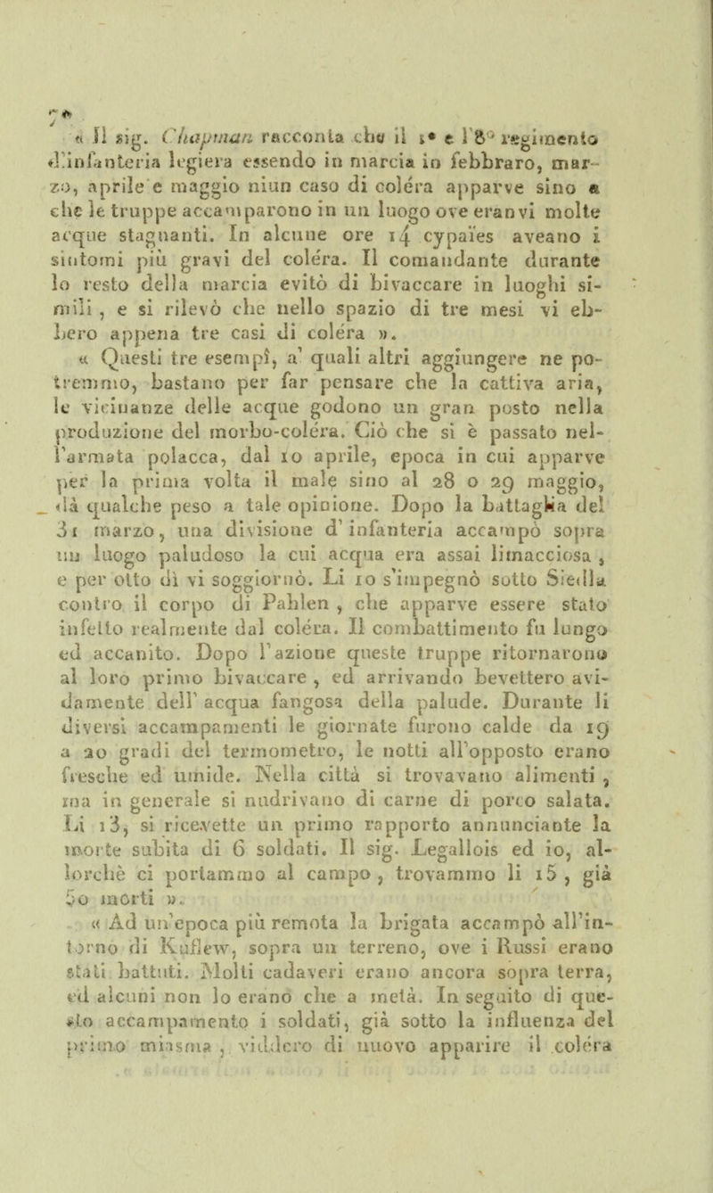 à il sìg. Chaptnan racconta che il s* e 1 '8° rsrgi mento d'infanteria legiera essendo in marcia in febbraro, mar zo, aprile e maggio niun caso di colera apparve sino « che le truppe accamparono in un luogo ove eranvi molte acque stagnanti. In alcune ore i4 cypa'ies aveano i sintomi più gravi del colèra. Il comandante durante lo resto dei la marcia evitò di bivaccare in luoghi si- mili , e si rilevò che nello spazio di tre mesi vi eb- bero appena tre casi di colera ». u Questi tre esempì, a1 quali altri aggiungere ne po- tremmo, bastano per far pensare che la cattiva aria, le vicinanze delle acque godono un gran posto nella produzione del morbo-colera. Ciò che si è passato nel- l'armata polacca, dal io aprile, epoca in cui apparve per la prima volta il male sino al 28 o 29 maggio, dà qualche peso a tale opinione. Dopo la battaglia del òi marzo, una divisione d'infanteria accampò sopra un luogo paludoso la cui acqua era assai limacciosa , e per otto dì vi soggiornò. Li io s'impegnò sotto Siedla. contro il corpo di Pahlen , che apparve essere stato infetto realmente dal colera. Il combattimento fu lungo ed accanito. Dopo Vazione queste truppe ritornarono al loro primo bivaccare , ed arrivando bevettero avi- damente dell' acqua fangosa della palude. Durante li diversi accampamenti le giornate furono calde da 19 a 20 gradi dei termometro, le notti all'opposto erano fresche ed umide. Nella città si trovavano alimenti 3 ma in generale si nudrivano di carne di porco salata. Li i3, si ricevette un primo rapporto annunciante la morte subita di 6 soldati. Il sig. Legallois ed io, al- lorché ci portammo ai campo ? trovammo li i5 , già inorti »., « Ad un'epoca più remota la brigata accampò all'in- torno di Kufìew, sopra un terreno, ove i Russi erano sui ti battuti. Molti cadaveri erano ancora sopra terra, ed alcuni non lo erano che a metà. In seguito di que- o accampamento i soldati, già sotto la influenza del primo miasma■!., viddero di nuovo apparire il colera