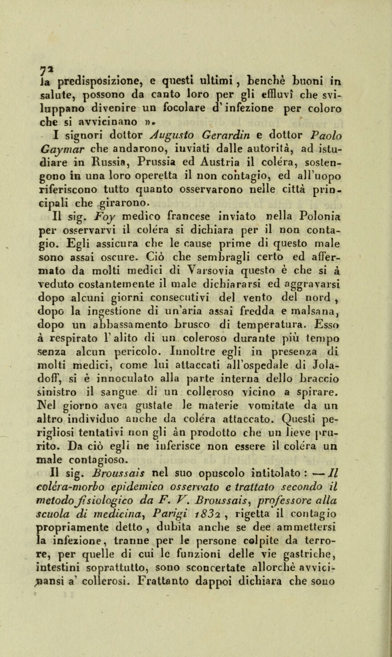 7% ia predisposizione, e questi ultimi, benché buoni in salute, possono da canto loro per gli effluvi che svi- luppano divenire un focolare d'infezione per coloro che si avvicinano ». I signori dottor Augusto Gerardin e dottor Paolo Gaymar che andarono, iuviati dalle autorità, ad istu- diare in Russia, Prussia ed Austria il colera, sosten- gono in una loro operetta il non contagio, ed all'uopo riferiscono tutto quanto osservarono nelle città prin- cipali che girarono. II sig. Foy medico francese inviato nella Polonia per osservarvi il colera si dichiara per il non conta- gio. Egli assicura che le cause prime di questo male sono assai oscure. Ciò che sembragli certo ed affer- mato da molti medici di Varsovia questo è che si à veduto costantemente il male dichiararsi ed aggravarsi dopo alcuni giorni consecutivi del vento del nord , dopo la ingestione di un'aria assai fredda e malsana, dopo un abbassamento brusco di temperatura. Esso a respirato Y alito di un coleroso durante più tempo senza alcun pericolo. Innoltre egli in presenza di molti medici, come lui attaccati all'ospedale di Jola- doff, si è innoculato alla parte interna dello braccio sinistro il sangue di un colleroso vicino a spirare. IVel giorno avea gustate le materie vomitate da un altro individuo anche da colera attaccato. Questi pe- rigliosi tentativi non gli àn prodotto che un lieve pru- rito. Da ciò egli ne inferisce non essere il colera un male contagioso. Il sig. Broussais nel suo opuscolo intitolato: —// colèra-morbo epidemico osservato e trattato secondo il metodo Jisiologi co da F. V. Broussais, professore alla scuola di medicina, Parigi i83i , rigetta il contagio propriamente detto, dubita anche se dee ammettersi la infezione, tranne per le persone colpite da terro- re, per quelle di cui le funzioni delle vie gastriche, intestini soprattutto, sono sconcertate allorché avvici- nami a1 collerosi. Frattanto dappoi dichiara che sono