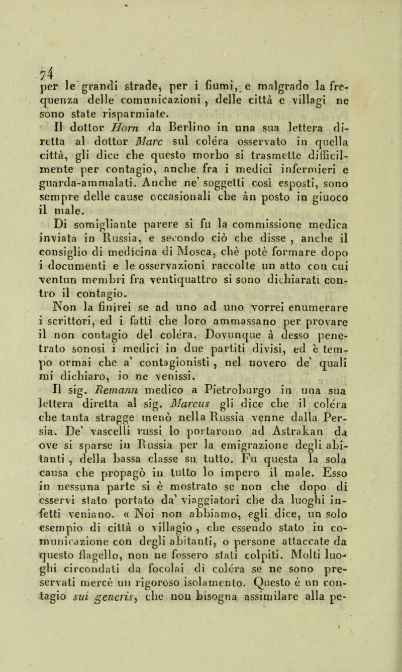 ?4 per le grandi strade, per i fiumi, e malgrado la fre- quenza delle comunicazioni , delle città e villagi ne sono state risparmiate. Il dottor Horn da Berlino in una sua lettera di- retta al dottor Marc sul colera osservato in quella città, gli dice che questo morbo si trasmette difficil- mente per contagio, anche fra i medici infermieri e guarda-ammalati. Anche ne1 soggetti così esposti, sono sempre delle cause occasionali che àn posto in giuoco il male. Di somigliante parere si fu la commissione medica inviata in Russia, e secondo ciò che disse , anche il consiglio di medicina di Mosca, che potè formare dopo i documenti e le osservazioni raccolte un atto con cui •ventun membri fra ventiquattro si sono dichiarati con- tro il contagio. Non la finirei se ad uno ad uno vorrei enumerare i scrittori, ed i fatti che loro ammassano per provare il non contagio del colera. Dovunque à desso pene- trato sonosi i medici in due partiti divisi, ed è tem- po ormai che a' contagionisti , nel novero de quali mi dichiaro, io ne venissi. Il sig. Remami medico a Pietroburgo in una sua lettera diretta al sig. Marcus gli dice che il colera che tanta stragge menò nella Russia venne dalla Per- sia. De' vascelli russi lo portarono ad Astrakan da, ove si sparse in Russia per la emigrazione degli abi- tanti , della bassa classe su tutto. Fu questa la sola causa che propagò in tutto lo impero il male. Esso in nessuna parte si è mostrato se non che dopo di esservi stato portato da1 viaggiatori che da luoghi in- fetti venia no. « Noi non abbiamo, egli dice, un solo esempio di città o villagio , che essendo stato in co- municazione con degli abitanti, o persone attaccate da questo flagello, non ne fossero stati colpiti. Molti luo~< ghi circondati da focolai di colera se ne sono pre- servati mercè un rigoroso isolamento. Questo è un con- tagio sui generis) che non bisogna assimilare alla pe-