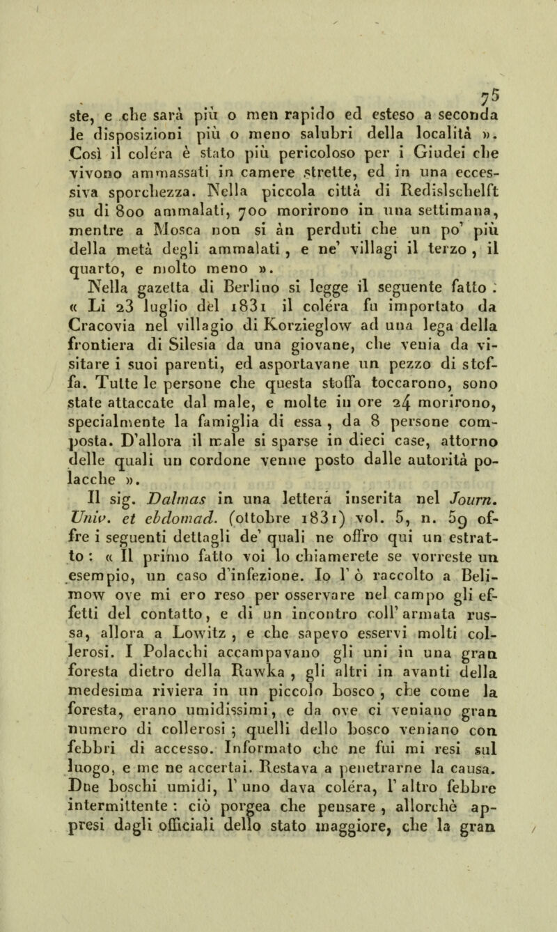 ?5 ste, e che sarà più o men rapirlo ed esteso a seconda le disposizioni più o meno salubri della località ». Così il colera è stato più pericoloso per i Giudei che vivono ammassati in camere strette, ed in una ecces- siva sporchezza. Nella piccola città di Redislschelft su di 800 ammalati, 700 morirono in una settimana, mentre a Mosca non si àn perduti che un pò1 più della metà degli ammalati, e ne' villagi il terzo , il quarto, e molto meno ». Nella gazetta di Berlino si legge il seguente fatto . « Li s3 luglio del i83i il colera fu importato da Cracovia nel villagio di Korzieglow ad una lega della frontiera di Silesia da una giovane, che venia da vi- sitare i suoi parenti, ed asportavane un pezzo di stof- fa. Tutte le persone che questa stoffa toccarono, sono state attaccate dal male, e molte in ore 1^ morirono, specialmente la famiglia di essa , da 8 persone com- posta. D^allora il male si sparse in dieci case, attorno delle quali un cordone venne posto dalle autorità po- lacche ». Il sig. Dahnas in una lettera inserita nel Journ. Univ. et ebdomad. (ottobre i83i) voi. 5, n. 5g of- fre i seguenti dettagli de' quali ne offro qui un estrat- to : a II primo fatto voi lo chiamerete se vorreste un esempio, un caso d'infezione. Io Tò raccolto a Beli- mow ove mi ero reso per osservare nel campo gli ef- fetti del contatto, e di un incontro colT armata rus- sa, allora a Lowitz , e che sapevo esservi molti col- lerosi. I Polacchi accampavano gli uni in una gran foresta dietro della Rawka , gli altri in avanti della medesima riviera in un piccolo bosco , che come la foresta, erano umidissimi, e da ove ci vernano gran numero di collerosi ; quelli dello bosco veniano con febbri di accesso. Informato che ne fui mi resi sul luogo, e me ne accertai. Restava a penetrarne la causa. Due boschi umidi, Y uno dava colera, V altro febbre intermittente : ciò porgea che pensare , allorché ap- presi dagli officiali dello stato maggiore, che la gran