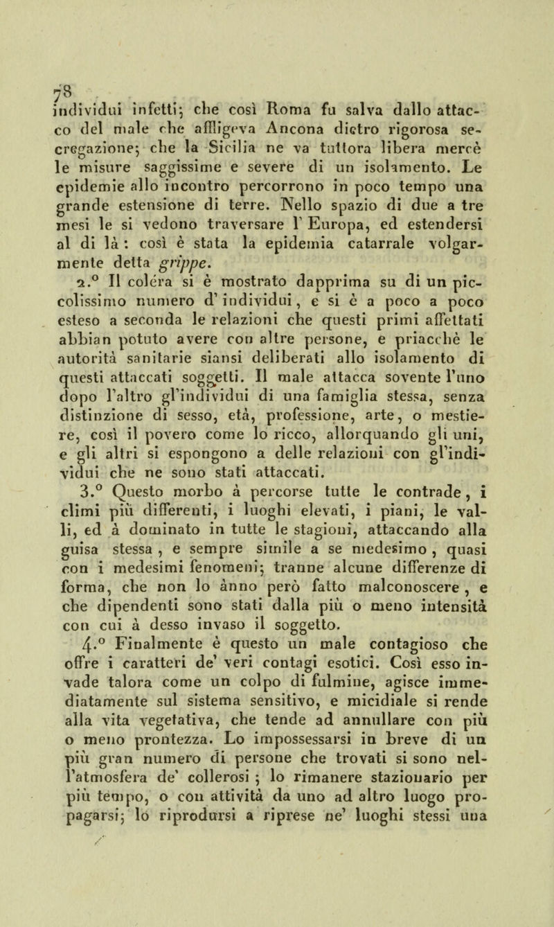 individui infetti; che così Roma fu salva dallo attac- co del male che affiigeva Ancona dietro rigorosa se- erogazione; che la Sicilia ne va tuttora libera mercè le misure saggissime e severe di un isolamento. Le epidemie allo incontro percorrono in poco tempo una grande estensione di terre. Nello spazio di due a tre mesi le si vedono traversare Y Europa, ed estendersi al di là : così è stata la epidemia catarrale volgar- mente detta grippe» a.° Il colera si è mostrato dapprima su di un pic- colissimo numero d'individui, e si è a poco a poco esteso a seconda le relazioni che questi primi affettati abbia n potuto avere con altre persone, e priacchè le autorità sanitarie siansi deliberati allo isolamento di questi attaccati soggetti. Il male attacca sovente rimo dopo l'altro gl'individui di una famiglia stessa, senza distinzione di sesso, età, professione, arte, o mestie- re, così il povero come lo ricco, allorquando gli uni, e gli altri si espongono a delle relazioni con gl'indi- vidui che ne sono stati attaccati. 3.° Questo morbo a percorse tutte le contrade, i climi più differenti, i luoghi elevati, i piani, le val- li, ed à dominato in tutte le stagioni, attaccando alla guisa stessa , e sempre simile a se medesimo , quasi con i medesimi fenomeni; tranne alcune differenze di forma, che non lo anno però fatto malconoscere , e che dipendenti sono stati dalla più o meno intensità con cui a desso invaso il soggetto. 4-° Finalmente è questo un male contagioso che offre i caratteri de' veri contagi esotici. Così esso in- vade talora come un colpo di fulmine, agisce imme- diatamente sul sistema sensitivo, e micidiale si rende alla vita vegetativa, che tende ad annullare con più o meno prontezza. Lo impossessarsi in breve di uà più gran numero di persone che trovati si sono nel- l'atmosfera de' collerosi ; lo rimanere stazionario per più tempo, o con attività da uno ad altro luogo pro- pagarsi; lo riprodursi a riprese ne' luoghi stessi una