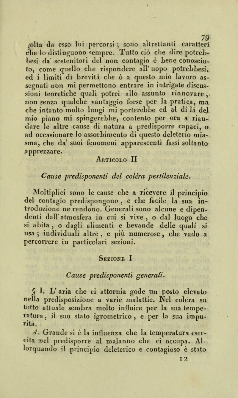 ;òlta da esso lui percorsi ; sono altrettanti caratteri che lo distinguono sempre. Tutto ciò che dire potreb- Lesi da' sostenitori del non contagio e Lene conosciu- to, come quello che rispondere all'uopo potrebbesi, ed i limiti di brevità che ò a questo mio lavoro as- segnati non mi permettono entrare in intrigate discus- sioni teoretiche quali potrei allo assunto rinnovare, non senza qualche vantaggio forse per la pratica, ma che intanto molto lungi mi porterebbe ed al di là del mio piano mi spingerebbe, contento per ora a rian- dare le altre cause di natura a predisporre capaci, o ad occasionare lo assorbimento di questo deleterio mia- sma, che da' suoi fenomeni apparescenti fassi soltanto apprezzare. Articolo II Cause predisponenti del colèra pestilenziale. Moltiplica sono le cause che a ricevere il principio del contagio predispongono , e che facile la sua in- troduzione ne rendono. Generali sono alcune e dipen- denti dall'atmosfera in cui si vive , o dal luogo che si abita , o dagli alimenti e bevande delle quali si usa ; individuali altre , e più numerose , che vado a percorrere in particolari sezioni. Seziojne I Cause predisponenti generali. § I. L'aria che ci attornia gode un posto elevato nella predisposizione a varie malattie. Nel colera su tutto attuale sembra molto influire per la sua tempe- ratura, il suo stato igrometrico, e per la sua impu- rità. A~ Grande si è la influenza che la temperatura eser- cita nel predisporre al malanno che ci occupa. Al- lorquando il principio deleterico e contagioso è stato 12