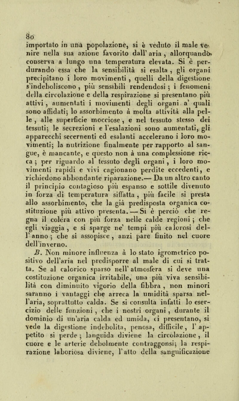 So importato in una popolazione, si è veduto il male Ve- nire nella sua azione favorito dall' aria , allorquando* conserva a lungo una temperatura elevata. Si è per- durando essa che la sensibilità si esalta , gli organi precipitano i loro movimenti , quelli della digestione s'indeboliscono , più sensibili rendendosi ] i fenomeni della circolazione e della respirazione si presentano più attivi, aumentati i movimenti degli organi, a' quali sono affidati; lo assorbimento a molta attività alla pel- le , alle superficie mocciose , e nel tessuto stesso dei tessuti; le secrezioni e l'esalazioni sono aumentati, gli apparecchi secernenti ed esalanti accelerano i loro mo- vimenti; la nutrizione finalmente per rapporto al san- gue, è mancante, e questo non à una complessione ric- il principio contagioso più espanso e sottile divenuto in forza di temperatura siffatta , più facile si presta allo assorbimento, che la già predisposta organica co- stituzione più attivo presenta. — Si è perciò che re- gna il colera con più forza nelle calde regioni ; che egli viaggia , e si sparge ne tempi più calorosi del- l' anno ; che si assopisce , anzi pare finito nel cuore dell'inverno. B. Non minore influenza a lo stato igrometrico po- sitivo dell'aria nel predisporre al male di cui si trat- ta. Se al calorico sparso nell'atmosfera si deve una costituzione organica irritabile, una più viva sensibi- lità con diminuito visorio della fibbra , non minori saranno i vantaggi che arreca la umidità sparsa nel- l'aria, soprattutto calda. Se si consulta infatti lo eser- cizio delle funzioni , che i nostri organi , durante il dominio di un'aria calda ed umida, ci presentano, si vede la digestione indebolita, penosa, difficile, l'ap- petito si perde ; languida diviene la circolazione , il cuore e le arterie debolmente contraggonsi; la respi- razione laboriosa diviene, l'atto della sanguificazione