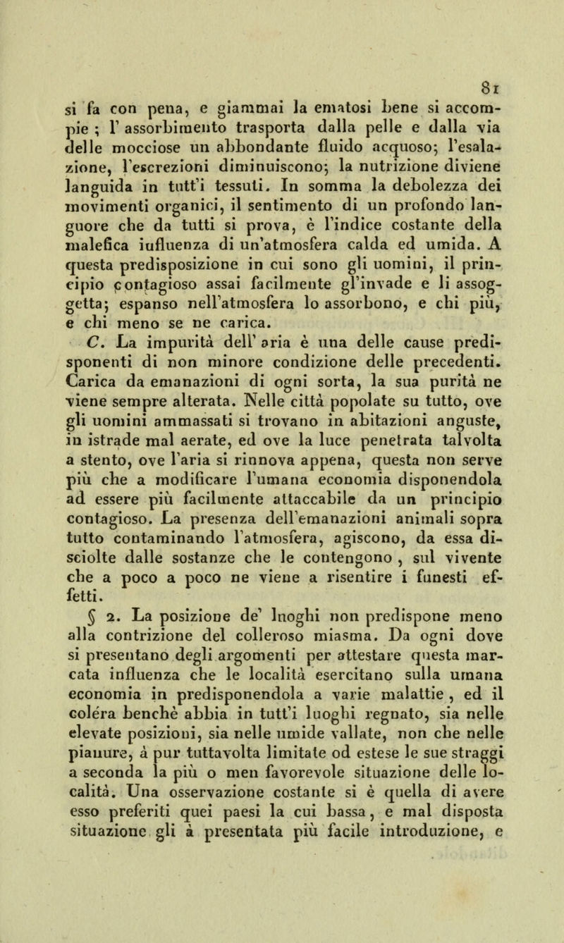 si fa con pena, e giammai la ematosi Lene si accom- pie ; l1 assorbimento trasporta dalla pelle e dalla via delle mocciose un abbondante fluido acquoso; l'esala- zione, l'escrezioni diminuiscono; la nutrizione diviene languida in tutt'i tessuti. In somma la debolezza dei movimenti organici, il sentimento di un profondo lan- guore che da tutti si prova, è l'indice costante della malefica iufluenza di un'atmosfera calda ed umida. A questa predisposizione in cui sono gli uomini, il prin- cipio contagioso assai facilmente gl'invade e li assog- getta; espanso nell'atmosfera lo assorbono, e chi più, e chi meno se ne carica. C. La impurità dell' aria è una delle cause predi- sponenti di non minore condizione delle precedenti. Carica da emanazioni di ogni sorta, la sua purità ne viene sempre alterata. Nelle città popolate su tutto, ove gli uomini ammassati si trovano in abitazioni anguste, in istrade mal aerate, ed ove la luce penetrata talvolta a stento, ove l'aria si rinnova appena, questa non serve più che a modificare l'umana economia disponendola ad essere più facilmente attaccabile da un principio contagioso. La presenza dell'emanazioni animali sopra tutto contaminando l'atmosfera, agiscono, da essa di- sciolte dalle sostanze che le contengono , sul vivente che a poco a poco ne viene a risentire i funesti ef- fetti. § 2. La posizione de1 luoghi non predispone meno alla contrizione del colleroso miasma. Da ogni dove si presentano degli argomenti per attestare questa mar- cata influenza che le località esercitano sulla umana economia in predisponendola a varie malattie , ed il colera benché abbia in tutt'i luoghi regnato, sia nelle elevate posizioni, sia nelle umide vallate, non che nelle pianure, à pur tuttavolta limitate od estese le sue straggi a seconda la più o men favorevole situazione delle lo- calità. Una osservazione costante si è quella di avere esso preferiti quei paesi la cui bassa, e mal disposta situazione gli à presentata più facile introduzione, e