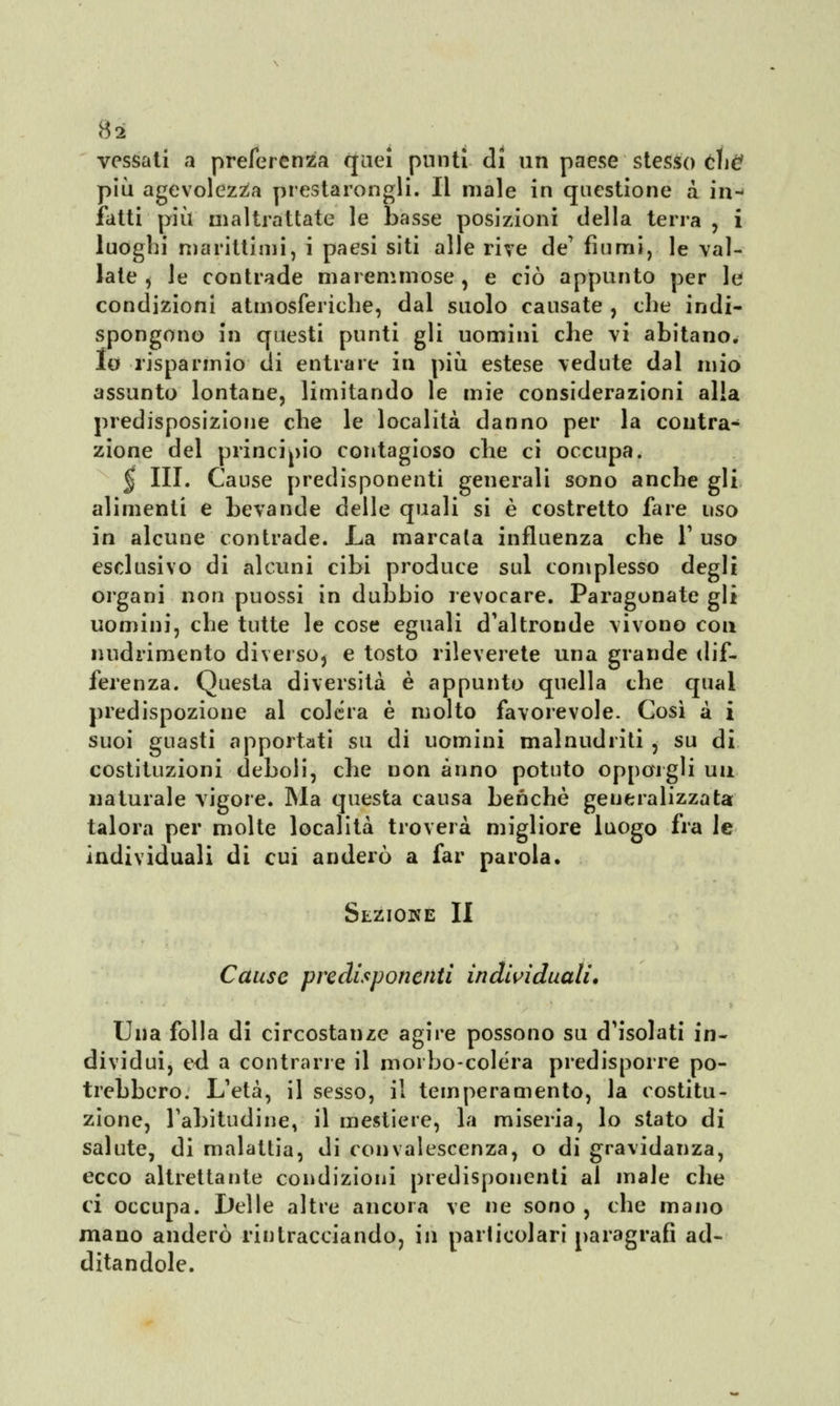 tf2 vessati a preferenza quei punti di un paese stesso cW più agevolezza prestarongli. Il male in questione à in- fatti più maltrattate le basse posizioni della terra, i luoghi marittimi, i paesi siti alle rive de' fiumi, le val- late , le contrade maremmose , e ciò appunto per le condizioni atmosferiche, dal suolo causate , che indi- spongono in questi punti gli uomini che vi abitano, lu risparmio di entrare in più estese vedute dal mio assunto lontane, limitando le mie considerazioni alla predisposizione che le località danno per la contra- zione del principio contagioso che ci occupa. $ III. Cause predisponenti generali sono anche gli alimenti e bevande delle quali si è costretto fare uso in alcune contrade. La marcata influenza che 1' uso esclusivo di alcuni cibi produce sul complesso degli organi non puossi in dubbio revocare. Paragonate gli uomini, che tutte le cose eguali d'altronde vivono con nudrimento diverso* e tosto rileverete una grande dif- ferenza. Questa diversità è appunto quella che qual predispozione al colera è molto favorevole. Così à i suoi guasti apportati su di uomini mal nud riti , su di costituzioni deboli, che non anno potuto opporgli un naturale vigore. Ma questa causa benché generalizzata talora per molte località troverà migliore luogo fra le individuali di cui anderò a far parola. Sezione II Cause predisponenti individuali. Una folla di circostanze agire possono su d'isolati in- dividui, ed a contrarre il morbo-colera predisporre po- trebbero. L'età, il sesso, il temperamento, la costitu- zione, l'abitudine, il mestiere, la miseria, lo stato di salute, di malattia, di convalescenza, o di gravidanza, ecco altrettante condizioni predisponenti al male che ci occupa. Delle altre ancora ve ne sono , che mano mano anderò rintracciando, ili particolari paragrafi ad- ditandole.