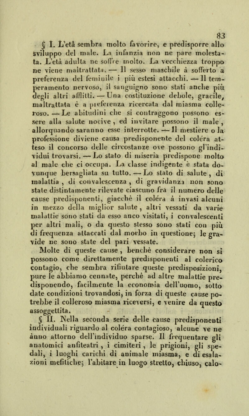 § I. L'età sembra molto favorire, e predisporre allo Sviluppo del male. La infanzia non ne pare molesta- ta. L'età adulta ne soffre molto. La vecchiezza troppo ne viene maltrattata. — Il sesso maschile a sofferto a preferenza del feminile i più estesi attacchi. —11 tem- peramento nervoso, il sanguigno sono stati anche più degli altri afflitti.— Una costituzione debole, gracile, maltrattata è a piefeienza ricercata dal miasma colle- roso. — Le abitudini che si contraggono possono es- sere alla salute nocive , ed invitare possono il male , allorquando saranno esse interrotte. -*-II mestiere o la professione diviene causa predisponente del colera at- teso il concorso delle circostanze ove possono gl'indi- vidui trovarsi.— Lo stato di miseria predispone molto al male che ci occupa. La classe indigente è stata do- vunque bersagliata su tutto.—Lo stato di salute, di malattia, di convalescenza, di gravidanza non sono state distintamente rilevate ciascuno fra il numero delle cause predisponenti, giacché il colera à invasi alcuni in mezzo della miglior salute , altri vessati da varie malattie sono stati da esso anco visitati, i convalescenti per altri mali, o da questo stesso sono stati con più di frequenza attaccati dal morbo in questione; le gra- vide ne sono state del pari vessate. Molte di queste cause , benché considerare non si possono come direttamente predisponenti al colerico contagio, che sembra rifiutare queste predisposizioni, pure le abbiamo cennate, perchè ad altre malattie pre- disponendo, facilmente la economia dell'uomo, sotto date condizioni trovandosi, in forza di queste cause po- trebbe il colleroso miasma riceversi, e venire da questo assoggettita. § IL Nella seconda serie delle cause predisponenti individuali riguardo al colera contagioso, alcune ve ne anno attorno dell'individuo sparse. Il frequentare gli anatomici anfiteatri , i cimiteri , le prigioni, gli spe- dali, i luoghi carichi di animale miasma, e di esala- zioni mefitiche; l'abitare in luogo stretto, chiuso, calo-