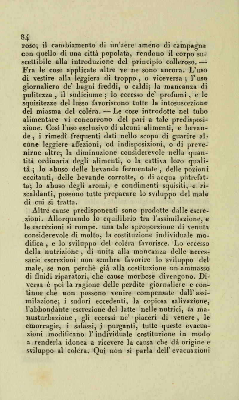 roso; il cambiamento di un aere ameno di campagna con quello di una città popolata, rendono il corpo su- scettibile alla introduzione del principio colleroso. — Fra le cose applicate altre ve ne sono ancora. L'uso di vestire alla leggiera di troppo, o viceversa; l'uso giornaliero de' bagni freddi, o caldi; la mancanza di pulitezza , il sudiciume ; lo eccesso de1 profumi , e le squisitezze del lusso favoriscono tutte la intosuscezione del miasma del colera.—Le cose introdotte nel tubo alimentare vi concorrono del pari a tale predisposi- zione. Così l'uso esclusivo di alcuni alimenti, e bevan- de , i rimedi frequenti dati nello scopo di guarire al- cune leggiere affezioni, od indisposizioni, o di preve- nirne altre; la diminuzione considerevole nella quan- tità ordinaria degli alimenti, o la cattiva loro quali- tà ; lo abuso delle bevande fermentate , delle pozioni eccitanti, delle bevande corrotte, o di acqua putrefat- ta; lo abuso degli aromi, e condimenti squisiti, e ri- scaldanti, possono tutte preparare lo sviluppo del male di cui si tratta. Altre cause predisponenti sono prodotte dalle escre- zioni. Allorquando lo equilibrio tra l'assimilazione, e le escrezioni si rompe, una tale sproporzione di venuta considerevole di molto, la costituzione individuale mo- difica , e lo sviluppo del colera favorisce. Lo eccesso della nutrizione , di unita alla mancanza delle neces- sarie escrezioni non sembra favorire lo sviluppo del male, se non perchè già alla costituzione un ammasso di fluidi riparatori, che cause morbose divengono. Di- versa è poi la ragione delle perdite giornaliere e con- tinue che non possono venire compensate dall' assi- milazione; i sudori eccedenti, la copiosa salivazione, l'abbondante escrezione del latte nelle nutrici, ia ma- nusturbazione , gli eccessi ne' piaceri di venere , le emorragie, i salassi, i purganti, tutte queste evacua- zioni modificano l'individuale costituzione in modo a renderla idonea a ricevere la causa che dà origine e sviluppo al colera. Qui non si parla dell'evacuazioni