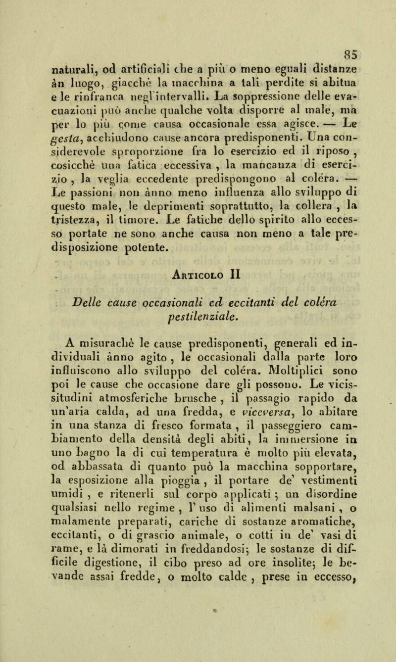 naturali, od artificiali che a più o meno eguali distanze àn luogo, giacche la macchina a tali perdite si abitua e le rinfranca negl'intervalli. La soppressione delle eva- cuazioni può anche qualche volta disporre al male, ma per lo più come causa occasionale essa agisce. — Le gesta, acchiudono cause ancora predisponenti. Una con- siderevole sproporzione fra lo esercizio ed il riposo , cosicché una fatica eccessiva , la mancanza di eserci- zio , la veglia eccedente predispongono al colèra. — Le passioni non anno meno influenza allo sviluppo di questo male, le deprimenti soprattutto, la collera , la tristezza, il timore. Le fatiche dello spirito allo ecces- so portate ne sono anche causa non meno a tale pre- disposizione potente. Articolo II Delle cause occasionali ed eccitanti del colèra pestilenziale. A misurachè le cause predisponenti, generali ed in- dividuali anno agito , le occasionali dalla parte loro influiscono allo sviluppo del colera. Moltiplici sono poi le cause che occasione dare gli possono. Le vicis- situdini atmosferiche brusche , il passagio rapido da un'aria calda, ad una fredda, e viceversa^ lo abitare in una stanza di fresco formata , il passeggiero cam- biamento della densità degli abiti, la immersione in uno bagno la di cui temperatura è molto più elevata, od abbassata di quanto può la macchina sopportare, la esposizione alla pioggia , il portare de' vestimenti umidi , e ritenerli sul corpo applicati 5 un disordine qualsiasi nello regime , Y uso di alimenti malsani , o malamente preparati, cariche di sostanze aromatiche, eccitanti, o di grascio animale, o cotti in de' vasi di rame, e là dimorati in freddandosi\ le sostanze di dif- ficile digestione, il cibo preso ad ore insolite; le be- vande assai fredde, o molto calde, prese in eccesso,