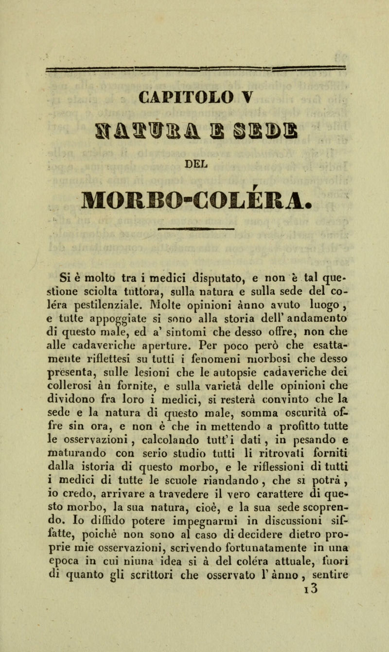*y^—■~i~^m CAPITOLO V DEL MORBO-COLERA Si è molto tra i medici disputato, e non è tal que- stione sciolta tuttora, sulla natura e sulla sede del co- lera pestilenziale. Molte opinioni Anno avuto luogo , e tutte appoggiate si sono alla storia dell' andamento di questo male, ed a* sintomi che desso offre, non che alle cadaveriche aperture. Per poco però che esatta- mente riflettesi su tutti i fenomeni morbosi che desso presenta, sulle lesioni che le autopsie cadaveriche dei collerosi àn fornite, e sulla varietà delle opinioni che dividono fra loro i medici, si resterà convinto che la sede e la natura di questo male, somma oscurità of- fre sin ora, e non è che in mettendo a profitto tutte le osservazioni, calcolando tutti dati, in pesando e maturando con serio studio tutti li ritrovati forniti dalla istoria di questo morbo, e le riflessioni di tutti i medici di tutte le scuole riandando , che si potrà , io credo, arrivare a travedere il vero carattere di que- sto morbo, la sua natura, cioè, e la sua sede scopren- do. Io diffido potere impegnarmi in discussioni sif- fatte, poiché non sono al caso di decidere dietro pro- prie mie osservazioni, scrivendo fortunatamente in una epoca in cui niuna idea si à del colera attuale, fuori di quanto gli scrittori che osservato Y anno , sentire i3