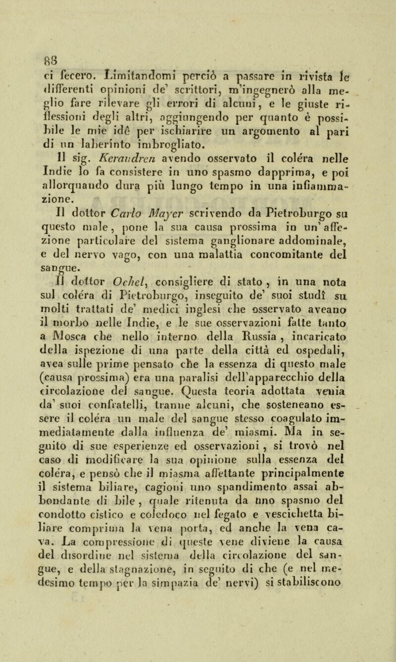 ci fecero. Limitandomi perciò a passare in rivista le differenti opinioni de1 scrittori, m'ingegnerò alla me- glio fare rilevare gli errori di alcuni, e le giuste ri- flessioni degli altri, aggiungendo per quanto è possi- bile le mie ide per ischiarire un argomento al pari di un laherinto imbrogliato. 11 sig. Keraudren avendo osservato il colera nelle Indie lo fa consistere in uno spasmo dapprima, e poi allorquando dura più lungo tempo in una infiamma- zione. Il dottor Cario Maycv scrivendo da Pietroburgo su questo male, pone la sua causa prossima in un1 affe- zione particolare del sistema ganglionare addominale, e del nervo vago, con una malattia concomitante del sangue. Il dottor Ochel) consigliere di stato , in una nota sul colera di Pietroburgo, inseguito de suoi studi su molti trattati de1 medici inglesi che osservato aveano il morbo nelle Indie, e le sue osservazioni fatte tanto a Mosca che nello interno della Russia , incaricato della ispezione di una parte della città ed ospedali, avea sulle prime pensato che la essenza di questo male (causa prossima) era una paralisi dell'apparecchio della circolazione del sangue. Questa teoria adottata venia da' suoi confratelli, tranne alcuni, che sosteneano es- sere il colera un male del sangue stesso coagulato im- mediatamente dalla influenza de' miasmi. Ma in se- guito di sue esperienze ed osservazioni , si trovò nel caso di modificare la sua opinione sulla essenza del colera, e pensò che il miasma affettante principalmente il sistema biliare, cagioni uno spandimento assai ab- bondante di bile , quale ritenuta da uno spasmo del condotto cistico e coledoco nel fegato e vescichetta bi- liare comprima la vena porta, ed anche la vena ca- va. La compressione di queste vene diviene la causa del disordine nel sistema della circolazione del san- gue, e della stagnazione, in seguito di che (e nel me- desimo tempo per la simpazia de' nervi) si stabiliscono