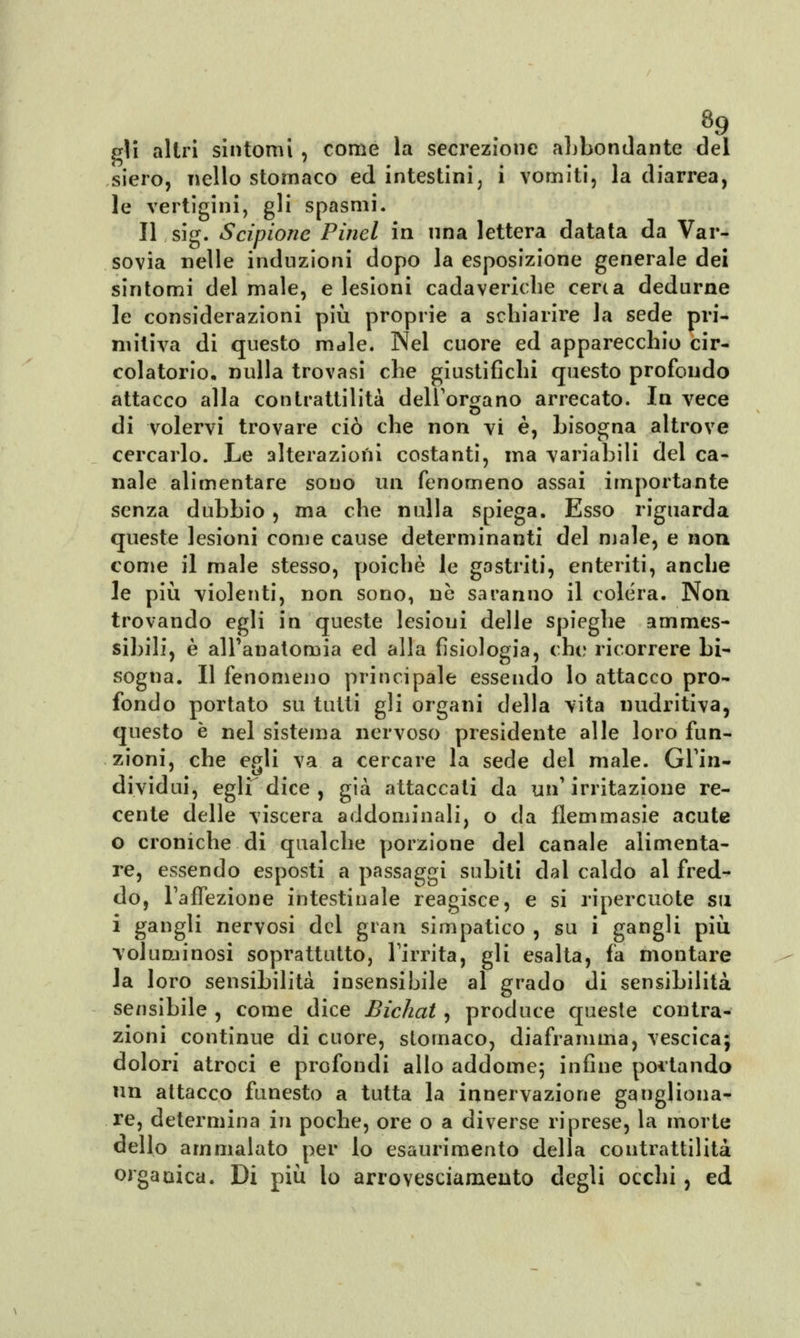 8fl gli altri sintomi , come la secrezione abbondante del siero, nello stomaco ed intestini, i vomiti, la diarrea, le vertigini, gli spasmi. Il sig. Scipione Pinci in ima lettera datata da Var- sovia nelle induzioni dopo la esposizione generale dei sintomi del male, e lesioni cadaveriche certa dedurne le considerazioni più proprie a schiarire la sede pri- mitiva di questo male. Nel cuore ed apparecchio cir- colatorio, nulla trovasi che giustifichi questo profondo attacco alla contrattilità dell'organo arrecato. In vece di volervi trovare ciò che non vi è, bisogna altrove cercarlo. Le alterazioni costanti, ina variabili del ca- nale alimentare sono un fenomeno assai importante senza dubbio, ma che nulla spiega. Esso riguarda queste lesioni come cause determinanti del male, e non come il male stesso, poiché le gastriti, enteriti, anche le più violenti, non sono, ne saranno il colera. Non trovando egli in queste lesioui delle spieghe amraes- sibili, è all'anatomia ed alla fisiologia, che ricorrere bi- sogna. Il fenomeno principale essendo lo attacco pro- fondo portato su tutti gli organi della vita nudritiva, questo è nel sistema nervoso presidente alle loro fun- zioni, che egli va a cercare la sede del male. Gl'in- dividui, egli dice , già attaccati da un1 irritazione re- cente delle viscera addominali, o da flemmasie acute o croniche di qualche porzione del canale alimenta- re, essendo esposti a passaggi subiti dal caldo al fred- do, l'affezione intestinale reagisce, e si ripercuote su i gangli nervosi del gran simpatico , su i gangli più voluminosi soprattutto, l'irrita, gli esalta, fa montare la loro sensibilità insensibile al grado di sensibilità sensibile , come dice Bichat, produce queste contra- zioni continue di cuore, stomaco, diaframma, vescica; dolori atroci e profondi allo addome; infine pollando un attacco funesto a tutta la innervazione gangliona- re, determina in poche, ore o a diverse riprese, la morte dello ammalato per lo esaurimento della contrattilità organica. Di più lo arrovesciamento degli occhi, ed
