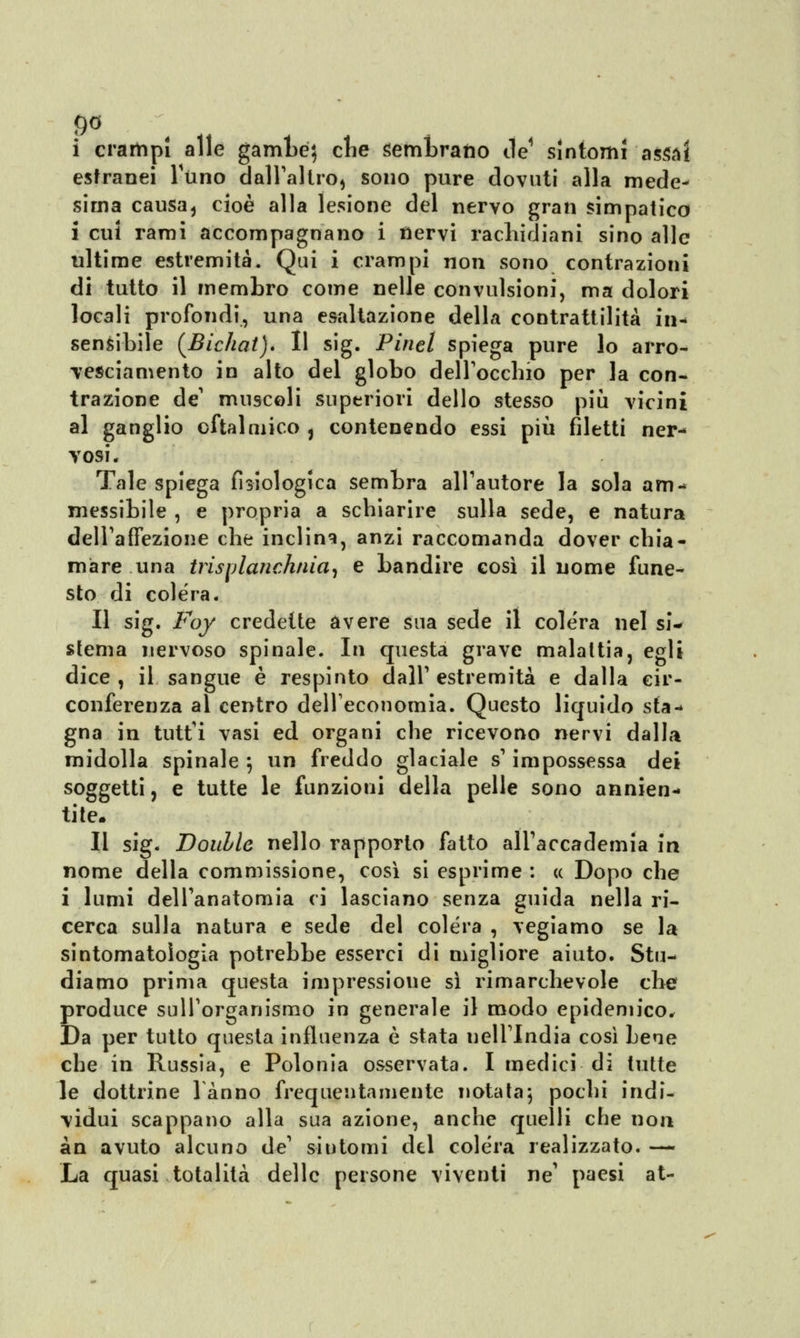 9° i crampi alle gambe} clie sembrano He sintomi assai estranei Timo dall'altro, sono pure dovuti alla mede- sima causa, cioè alla lesione del nervo gran simpatico i cui rami accompagnano i nervi rachidiani sino alle ultime estremità. Qui i crampi non sono contrazioni di tutto il membro come nelle convulsioni, ma dolori locali profondi, una esaltazione della contrattilità io-i sensibile {Bichat). Il sig. Pinti spiega pure lo arro- Tesciamento in alto del globo dell'occhio per la con- trazione de' muscoli superiori dello stesso più vicini al ganglio oftalmico , contenendo essi più filetti ner- vosi. Tale spiega fisiologica sembra all'autore la sola am- messibile , e propria a schiarire sulla sede, e natura dell'affezione che inclina, anzi raccomanda dover chia- mare una trisylanchnia, e bandire così il nome fune- sto di colera. Il sig. Foy credette avere sua sede il colera nel si- stema nervoso spinale. In questa grave malattia, egli dice , il sangue è respinto dall' estremità e dalla cir- conferenza al centro dell'economia. Questo liquido sta- gna in tutt'i vasi ed organi che ricevono nervi dalla midolla spinale 5 un freddo glaciale s'impossessa dei soggetti, e tutte le funzioni della pelle sono annien- titi Il sig. Douhle nello rapporto fatto all'accademia in nome della commissione, così si esprime : « Dopo che i lumi dell'anatomia ci lasciano senza guida nella ri- cerca sulla natura e sede del colera , vegiamo se la sintomatologia potrebbe esserci di migliore aiuto. Stu- diamo prima questa impressione sì rimarchevole che produce sull'organismo in generale il modo epidemico. Da per tutto questa influenza è stata nell'India così bene che in Russia, e Polonia osservata. I medici di tutte le dottrine 1 anno frequentamente notata; pochi indi- vidui scappano alla sua azione, anche quelli che non àn avuto alcuno de' sintomi del colera realizzato. — La quasi totalità delle persone viventi ne' paesi at-