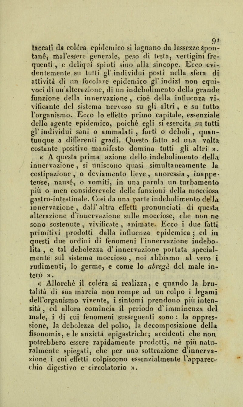 gì taccatl eia colera epidemico si lagnano da lassezze Spon- tanea ma Tessere generale) peso di testa, vertigini fre- quenti , e deliqui spinti sino alla sincope. Ecco evi- dentemente su tulli gT individui posti nella sfera di attività di un focolare epidemico gT indizi non equi- voci di un'alterazione, di un indebolimento della grande funzione della innervazione , cioè della influenza vi- vificante del sistema nervoso su gli altri , e su tutto l'organismo» Ecco lo effetto primo capitale, essenziale dello agente epidemico, poiché egli si esercita su tutti gl'individui sani o ammalati, forti o deboli, quan- tunque a differenti gradi. Questo fatto ad una volta costante positivo manifesto domina tutti gli altri ». « A questa prima azione dello indebolimento della innervazione , si uniscono quasi simultaneamente Ja costipazione , o deviamento lieve , anoressia , inappe- tente, nausè, o vomiti, in una parola un turbamento più o men considerevole delle funzioni della mocciosa gastro-intestinale. Così da una parte indebolimento della innervazione, dall'altra effetti pronunciati di questa alterazione d'innervazione sulle mocciose, ebe non uè sono sostenute , vivificate , animate. Ecco i due fatti primitivi prodotti dalla influenza epidemica ; ed in questi due ordini di fenomeni l'innervazione indebo- lita , e tal debolezza d'innervazione portata special- mente sul sistema moccioso , noi abbiamo al vero i rudimenti, lo germe, e come lo abregé del male in- tero ». « Allorché il colera si realizza, e quando la bru- talità di sua marcia non rompe ad un colpo i legami dell'organismo vivente, i sintomi prendono più inten- sità , ed allora comincia il periodo d'imminenza del male, i di cui fenomeni susseguenti sono : la oppres- sione, la debolezza del polso, la decomposizione della fisonomia, e le anzietà epigastriche; accidenti che non, potrebbero essere rapidamente prodotti, né più natu- ralmente spiegati, che per una sottrazione d'innerva- zione i cui efletti colpiscono essenzialmente l'apparec- chio digestivo e circolatorio ».