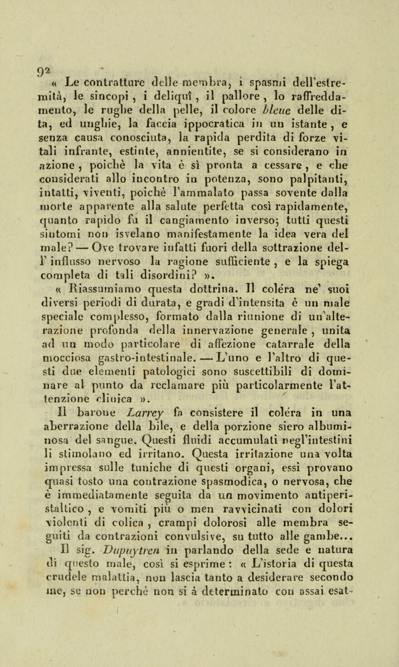 « Le contratture delle-membra, i spasmi dell'estre- mità, le sincopi , i deliqui , il pallore , lo raffredda- mento, le rughe della pelle, il colore bleue delle di- ta, ed unghie, la faccia ippocratica in un istante , e senza causa conosciuta, la rapida perdita di forze vi- tali infrante, estinte, annientite, se si considerano in azione , poiché la vita è si pronta a cessare , e che considerati allo incontro in potenza, sono palpitanti, intatti, viventi, poiché l'ammalato passa sovente dalla morte apparente alla salute perfetta così rapidamente, quanto rapido fa il cangiamento inverso; tutti questi sintomi non isvelano manifestamente la idea vera del male? — Ove trovare infatti fuori della sottrazione del- l' influsso nervoso la ragione sufficiente , e la spiega completa di tali disordini? ». « Riassumiamo questa dottrina. Il colera ne' suoi diversi periodi di durata, e gradi d'intensità è un male speciale complesso, formato dalla riunione di un'alte- razione profonda della innervazione generale , unita ad un modo particolare di affezione catarrale della mocciosa gastro-intestinale.—L'uno e l'altro di que- sti due elementi patologici sono suscettibili di domi- nare al punto da reclamare più particolarmente l'at- tenzione clinica ». Il barone Larrcy fa consistere il colera in una aberrazione della bile, e della porzione siero albumi- nosa del sangue. Questi fluidi accumulati negl'intestini li stimolano ed irritano. Questa irritazione una volta impressa sulle tuniche di questi organi, essi provano quasi tosto una contrazione spasmodica, o nervosa, che è immediatamente seguita da un movimento antiperi- staltico , e vomiti più o raen ravvicinati con dolori violenti di colica , crampi dolorosi alle membra se- guiti da contrazioni convulsive, su tutto alle gambe... Il sig. Dupuytren in parlando della sede e natura di questo male, così si esprime : « L'istoria di questa crudele malattia, non lascia tanto a desiderare secondo me, se non perché non si a determinato con assai esat-