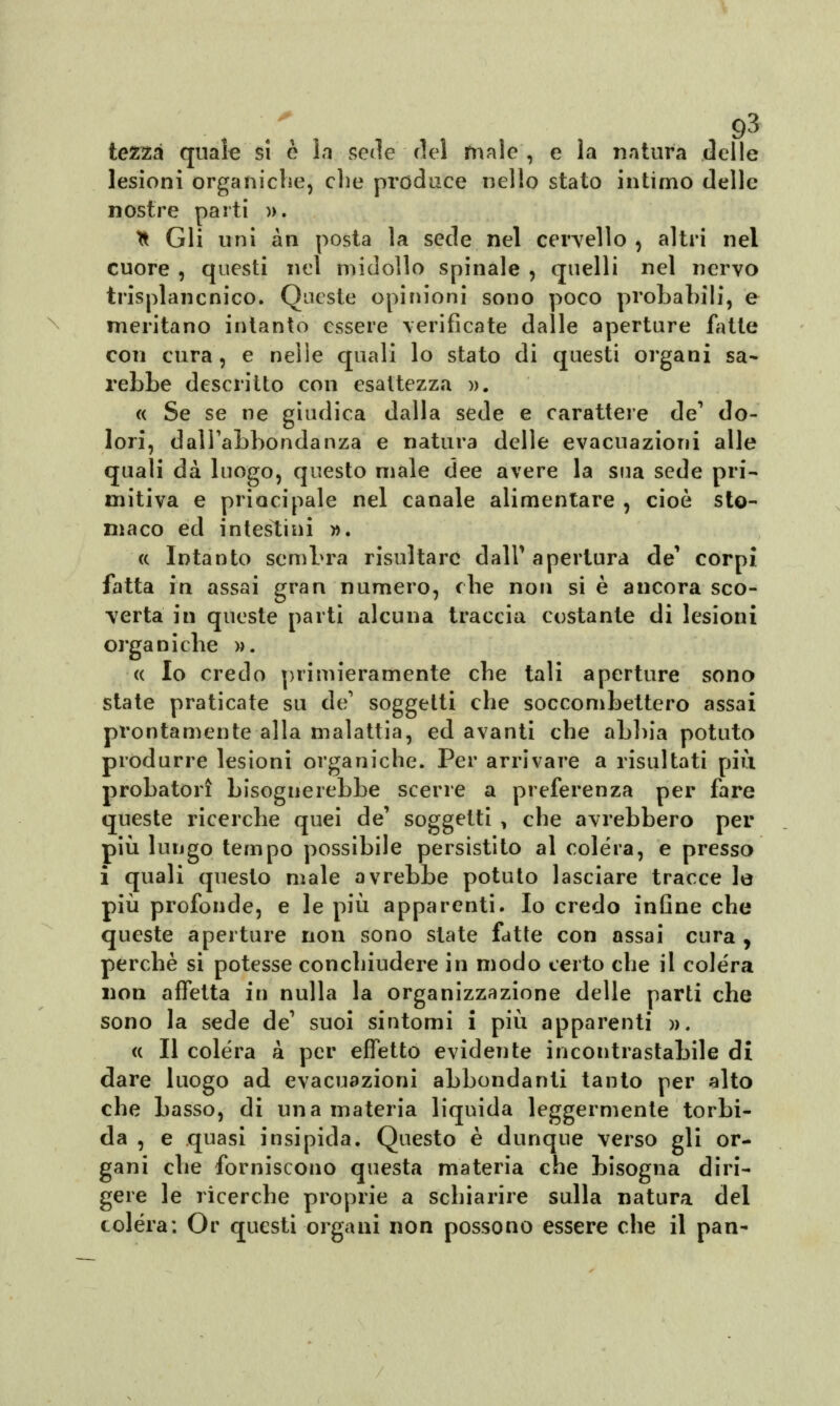 \ tezsà quale si è la serie del male , e la natura delle lesioni organiche, che produce nello stato intimo delle nostre parti ». * Gli uni àn posta la sede nel cervello , altri nel cuore , questi nel midollo spinale , quelli nel nervo trisplancnico. Queste opinioni sono poco probabili, e meritano intanto essere verificate dalle aperture fatte con cura, e nelle quali lo stato di questi organi sa- rebbe descritto con esattezza ». « Se se ne giudica dalla sede e carattere de1 do- lori, dall'abbondanza e natura delle evacuazioni alle quali dà luogo, questo male dee avere la sua sede pri- mitiva e principale nel canale alimentare , cioè sto- maco ed intestini ». « Intanto sembra risultare dall'apertura de1 corpi fatta in assai gran numero, che non si è ancora sco- verta in queste parti alcuna traccia costante di lesioni organiche ». « Io credo primieramente che tali aperture sono state praticate su de' soggetti che soccombettero assai prontamente alla malattia, ed avanti che abbia potuto produrre lesioni organiche. Per arrivare a risultati più probatori bisognerebbe scene a preferenza per fare queste ricerche quei de' soggetti , che avrebbero per più lungo tempo possibile persistito al colera, e presso i quali questo male avrebbe potuto lasciare tracce le più profonde, e le più apparenti. Io credo infine che queste aperture non sono state fatte con assai cura , perchè si potesse conchiudere in modo certo che il colera non affetta in nulla la organizzazione delle parti che sono la sede de' suoi sintomi i più apparenti ». « Il colera a per effetto evidente incontrastabile di dare luogo ad evacuazioni abbondanti tanto per alto che basso, di una materia liquida leggermente torbi- da , e quasi insipida. Questo è dunque verso gli or- gani che forniscono questa materia che bisogna diri- gere le ricerche proprie a schiarire sulla natura del colèra: Or questi organi non possono essere che il pan-