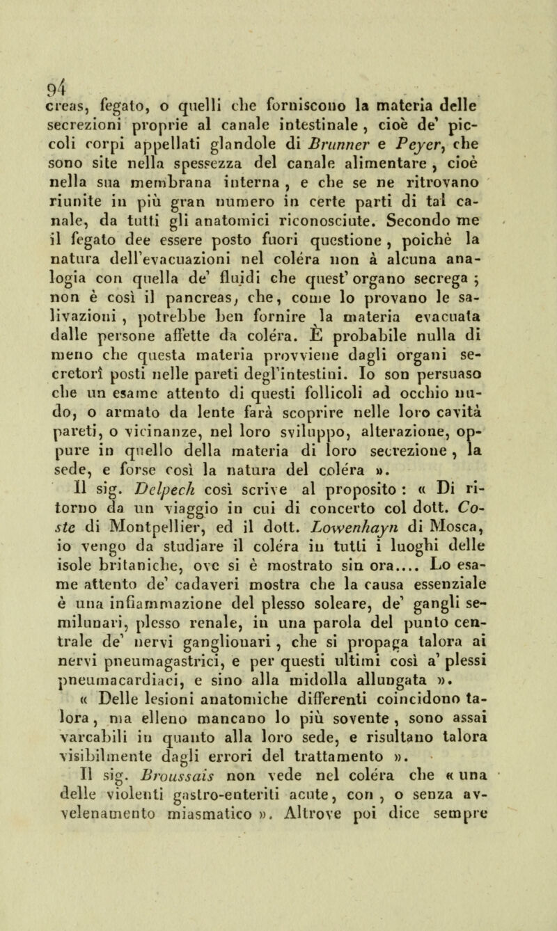 9Ì creas, fegato, o quelli che (bruiscono la materia delle secrezioni proprie al canale intestinale , cioè de1 pic- coli corpi appellati glandole di Brunner e Peyer^ che sono site nella spessezza del canale alimentare , cioè nella sua membrana interna , e che se ne ritrovano riunite in più gran numero in certe parti di tal ca- nale, da tutti gli anatomici riconosciute. Secondo me il fegato dee essere posto fuori questione , poiché la natura dell'evacuazioni nel colera non a alcuna ana- logia con quella de1 fluidi che quest'organo secrega ; non è così il pancreas, che, come lo provano le sa- livazioni , potrebbe ben fornire la materia evacuata dalle persone affette da colèra. E probabile nulla di meno che questa materia provviene dagli organi se- cretori posti nelle pareti degl'intestini. Io son persuaso che un esame attento di questi follicoli ad occhio nu- do, o armato da lente farà scoprire nelle loro cavità pareti, o vicinanze, nel loro sviluppo, alterazione, op- pure in quello della materia di loro secrezione , la sede, e forse così la natura del colera ». Il sig. Delpech così scrive al proposito : « Di ri- torno da un viaggio in cui di concerto col dott. Co- ste di Montpellier, ed il dott. Lowenhayii di Mosca, io vengo da studiare il colèra in tutti i luoghi delle isole britaniche, ove si è mostrato sin ora.... Lo esa- me attento de' cadaveri mostra che la causa essenziale è una infiammazione del plesso soleare, de' gangli se- milunari, plesso renale, in una parola del punto cen- trale de' nervi ganglionari, che si propaga talora ai nervi pneumagastrici, e per questi ultimi così a' plessi pneumacardiaci, e sino alla midolla allungata ». « Delle lesioni anatomiche differenti coincidono ta- lora, ma elleno mancano lo più sovente, sono assai varcabili in quanto alla loro sede, e risultano talora visibilmente dagli errori del trattamento ». Il sig. Broussais non vede nel colera che « una delle violenti gastro-enteriti acute, con , o senza av- velenamento miasmatico ». Altrove poi dice sempre