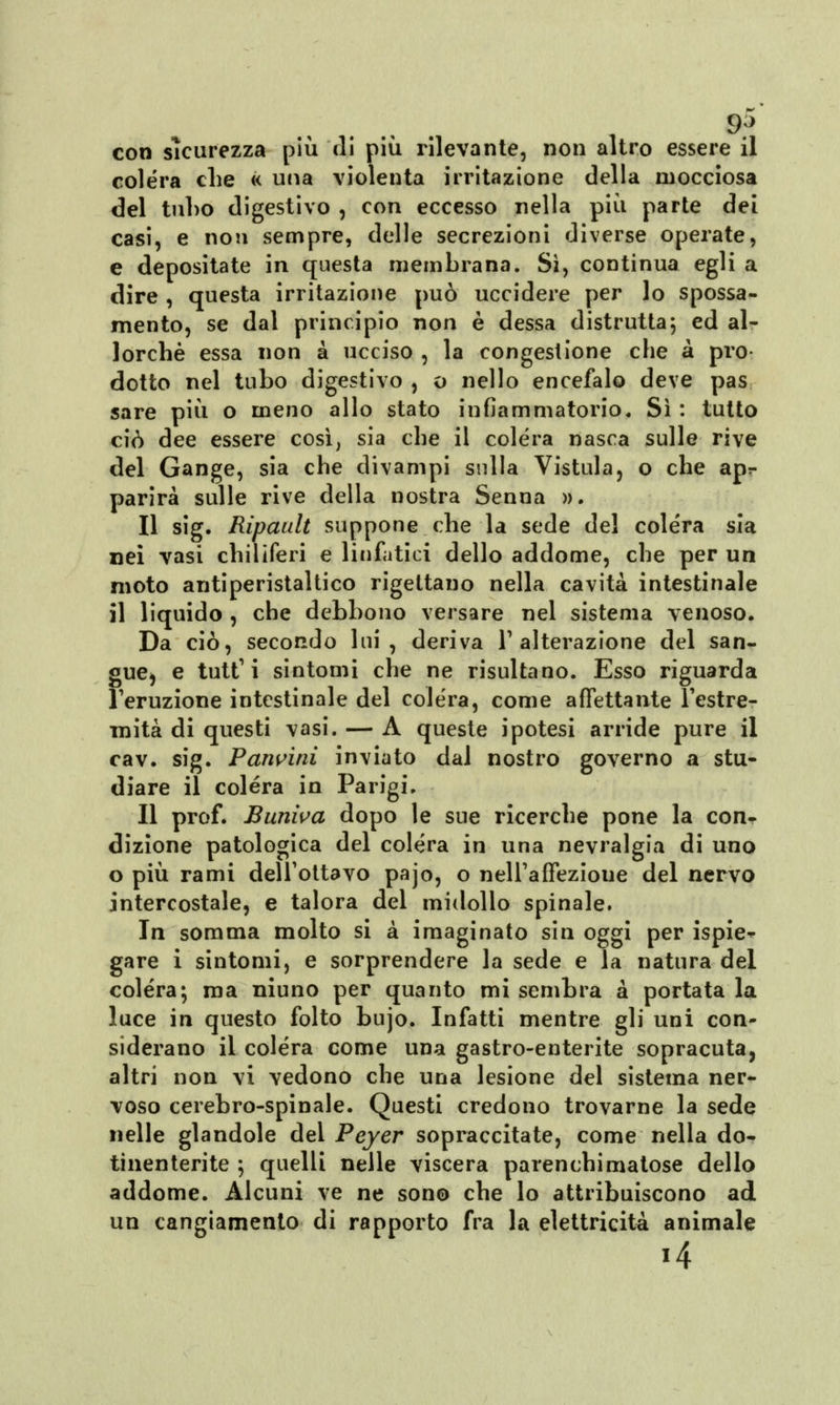 9^ con sicurezza più di più rilevante, non altro essere il colera che « una violenta irritazione della mocciosa del tul)0 digestivo , con eccesso nella più parte dei casi, e non sempre, delle secrezioni diverse operate, e depositate in questa membrana. Sì, continua egli a dire , questa irritazione può uccidere per lo spossa- mento, se dal principio non è dessa distrutta; ed al- lorché essa non à ucciso , la congestione che a prò dotto nel tubo digestivo , o nello encefalo deve pas sare più o meno allo stato infiammatorio. Sì : tutto ciò dee essere così, sia che il colera nasca sulle rive del Gange, sia che divampi sulla Vistula, o che apr parirà sulle rive della nostra Senna ». Il sig. Ripault suppone che la sede del colera sia nei vasi chiliferi e linfatici dello addome, che per un moto antiperistaltico rigettano nella cavità intestinale il liquido , che debbono versare nel sistema venoso. Da ciò, secondo lui, deriva Y alterazione del san- gue^ e tutt1 i sintomi che ne risultano. Esso riguarda l'eruzione intestinale del colera, come affettante l'estre- mità di questi vasi. — A queste ipotesi arride pure il cav. sig. Pancini inviato dal nostro governo a stu- diare il colera in Parigi. Il prof. Buniva dopo le sue ricerche pone la con- dizione patologica del colera in una nevralgia di uno o più rami dell'ottavo pajo, o nell'affezione del nervo intercostale, e talora del midollo spinale. In somma molto si à imaginato sin oggi per ispie-^ gare i sintomi, e sorprendere la sede e la natura del colera; ma niuno per quanto mi sembra à portata la luce in questo folto bujo. Infatti mentre gli uni con- siderano il colera come una gastro-enterite sopracuta, altri non vi vedono che una lesione del sistema ner- voso cerebro-spinale. Questi credono trovarne la sede nelle glandole del Peyer sopraccitate, come nella do- tinenterite ; quelli nelle viscera parenchima tose dello addome. Alcuni ve ne sono che lo attribuiscono ad un cangiamento di rapporto fra la elettricità animale