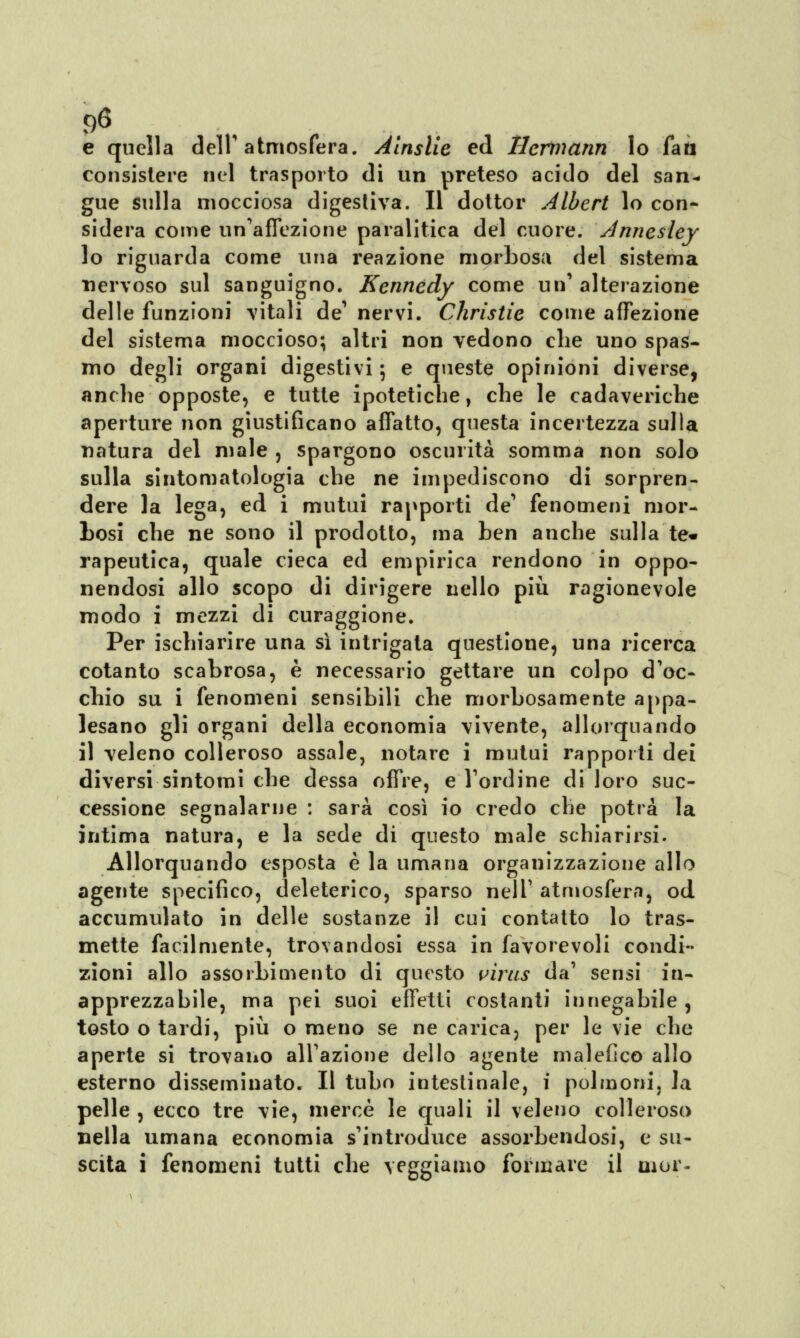 °6 e quella dell atmosfera. Àinslie ed Hermann lo fatt consistere nel trasporto di un preteso acido del san- gue sulla mocciosa digestiva. Il dottor Albert lo con- sidera come un'affezione paralitica del cuore. Annesley lo riguarda come una reazione morbosa del sistema nervoso sul sanguigno. Kennedy come un' alterazione delle funzioni vitali de' nervi. Christie come affezione del sistema moccioso; altri non vedono che uno spas- mo degli organi digestivi -, e queste opinioni diverse, anche opposte, e tutte ipotetiche, che le cadaveriche aperture non giustificano affatto, questa incertezza sulla natura del male , spargono oscurità somma non solo sulla sintomatologia che ne impediscono di sorpren- dere la lega, ed i mutui rapporti de' fenomeni mor- Losi che ne sono il prodotto, ma ben anche sulla te* rapeutica, quale cieca ed empirica rendono in oppo- nendosi allo scopo di dirigere nello più ragionevole modo i mezzi di curaggione. Per ischiarire una sì intrigata questione, una ricerca cotanto scabrosa, è necessario gettare un colpo d'oc- chio su i fenomeni sensibili che morbosamente appa- lesano gli organi della economia vivente, allorquando il veleno colleroso assale, notare i mutui rapporti dei diversi sintomi che dessa offre, e l'ordine di loro suc- cessione segnalarne : sarà così io credo che potrà la intima natura, e la sede di questo male schiarirsi. Allorquando esposta è la umana organizzazione allo agente specifico, deleterico, sparso nelT atmosfera, od accumulato in delle sostanze il cui contatto lo tras- mette facilmente, trovandosi essa in favorevoli condi- zioni allo assorbimento di questo virus da' sensi in- apprezzabile, ma pei suoi effetti costanti innegabile , tosto o tardi, più o meno se ne carica? per le vie che aperte si trovano all'azione dello agente malefico allo esterno disseminato. Il tubo intestinale, i polmoni, la pelle , ecco tre vie, mercè le quali il veleno colleroso nella umana economia s'introduce assorbendosi, e su- scita i fenomeni tutti che vergiamo formare il uior-