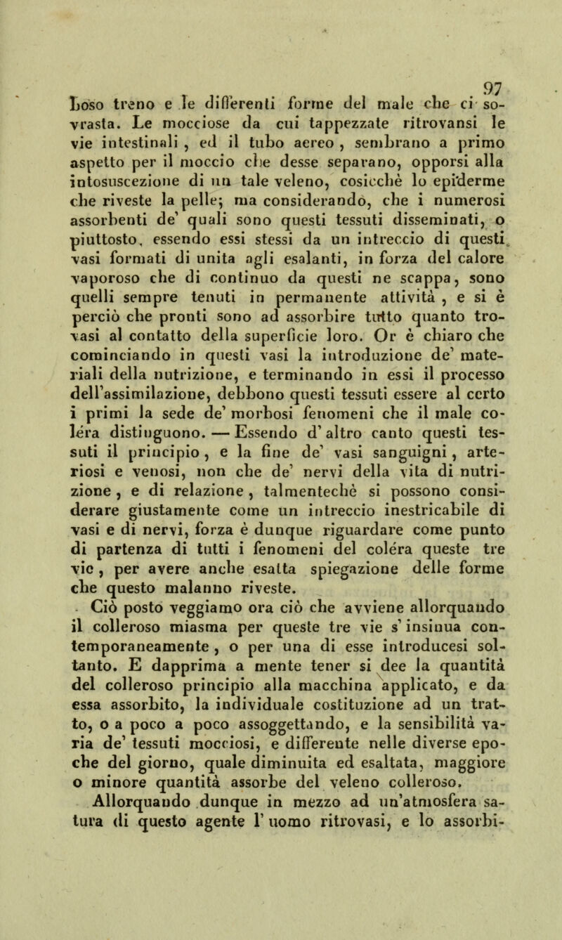 Loso treno e le differenti forme del male che ci so- vrasta. Le mocciose da cui tappezzate ritrovansi le vie intestinali , ed il tubo aereo , sembrano a primo aspetto per il moccio che desse separano, opporsi alla intosuscezione di un tale veleno, cosicché lo epi'derme che riveste la pelle; ma considerando, che i numerosi assorbenti de' quali sono questi tessuti disseminati, o piuttosto, essendo essi stessi da un intreccio di questi vasi formati di unita agli esalanti, in forza del calore vaporoso che di continuo da questi ne scappa ? sono quelli sempre tenuti in permanente attività , e si è perciò che pronti sono ad assorbire tutto quanto tro- vasi al contatto della superficie loro. Or è chiaro che cominciando in questi vasi la introduzione de' mate- riali della nutrizione, e terminando in essi il processo dell'assimilazione, debbono questi tessuti essere al certo i primi la sede de' morbosi fenomeni che il male co- lèra distinguono. — Essendo d'altro canto questi tes- suti il principio , e la fine de1 vasi sanguigni, arte- riosi e venosi, non che de1 nervi della vita di nutri- zione , e di relazione , talmentechè si possono consi- derare giustamente come un intreccio inestricabile di vasi e di nervi, forza è dunque riguardare come punto di partenza di tutti i fenomeni del colera queste tre vie , per avere anche esalta spiegazione delle forme che questo malanno riveste. Ciò posto veggiamo ora ciò che avviene allorquando il colleroso miasma per queste tre vie s'insinua con- temporaneamente , o per una di esse introducesi sol- tanto* E dapprima a mente tener si dee la quantità del colleroso principio alla macchina applicato, e da essa assorbito, la individuale costituzione ad un trat- to, o a poco a poco assoggettando, e la sensibilità va- ria de' tessuti mocciosi, e differente nelle diverse epo- che del giorno, quale diminuita ed esaltata, maggiore o minore quantità assorbe del veleno colleroso. Allorquando dunque in mezzo ad un'atmosfera sa- tura di questo agente l'uomo ritrovasi, e lo assorbì-
