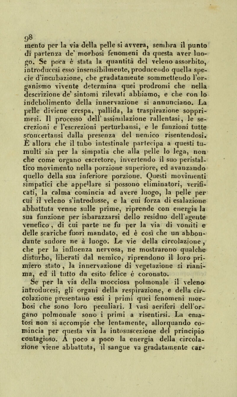 J)8 mento per la via della pelle sì avvera, sembra il punto di partenza de' morbosi fenomeni da questa aver luo- go. Se poca è stata la quantità del veleno assorbito, introducesi esso insensibilmente, producendo quella spe- cie d'incubazione, che gradatamente commettendo l'or- ganismo vivente determina quei prodromi che nella descrizione de1 sintomi rilevali abbiamo, e che con lo indebolimento della innervazione si annunciano. La pelle diviene crespa, pallida, la traspirazione soppri- mesi. Il processo dell1 assimilazione rallentasi, le se- crezioni e l'escrezioni perturbatisi, e le funzioni tutte sconcertatisi dalla presenza del nemico risentendosi. E allora che il tubo intestinale partecipa a questi tu- multi sia per la simpatia che alla pelle lo lega, non che come organo escretore, invertendo il suo peristal- tico movimento nella porzione superiore, ed avanzando quello della sua inferiore porzione. Questi movimenti simpatici che appellare si possouo eliminatori, verifi- cati, la calma comincia ad avere luogo, la pelle per cui il veleno s'introdusse, e la cui forza di esalazione abbattuta venne sulle prime, riprende con energia la sua funzione per isbarazzarsi dello residuo dell'agente venefico , di cui parte ne fu per la via di vomiti e delle scariche fuori mandato, ed è così che un abbon- dante sudore ne a luogo. Le vie della circolazione , che per la influenza nervosa, ne mostrarono qualche disturbo, liberati dal nemico, riprendono il loro pri- miero stato , la innervazione di vegetazione si riani- ma, ed il tutto da esito felice è coronato. Se per la via della mocciosa polmonale il veleno introducesi, gli organi della respirazione, e della cir- colazione presentano essi i primi quei fenomeni mor- bosi che sono loro peculiari. I vasi aeriferi dell'or- gano polmonale sono i primi a risentirsi. La ema- tosi non si accompie che lentamente, allorquando co- mincia per questa via la intosuscezione del principio contagioso. A poco a poco la energia della circola- zione viene abbattuta, il sangue va gradatamente car-